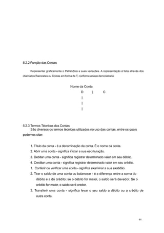 5.2.2 Função das Contas
Representar graficamente o Patrimônio e suas variações. A representação é feita através dos
chamados Razonetes ou Contas em forma de T, conforme abaixo demonstrado.
Nome da Conta
D | C
|
|
|
5.2.3 Termos Técnicos das Contas
São diversos os termos técnicos utilizados no uso das contas, entre os quais
podemos citar:
1. Título da conta - é a denominação da conta. É o nome da conta.
2. Abrir uma conta - significa iniciar a sua escrituração.
3. Debitar uma conta - significa registrar determinado valor em seu débito.
4. Creditar uma conta - significa registrar determinado valor em seu crédito.
1. Conferir ou verificar uma conta - significa examinar a sua exatidão.
2. Tirar o saldo de uma conta ou balancear - é a diferença entre a soma do
débito e a do crédito; se o débito for maior, o saldo será devedor. Se o
crédito for maior, o saldo será credor.
3. Transferir uma conta - significa levar o seu saldo a débito ou a crédito de
outra conta.
44
 