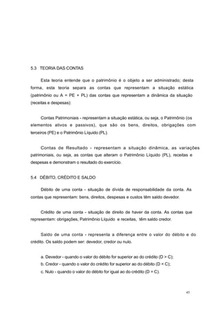 5.3 TEORIA DAS CONTAS
Esta teoria entende que o patrimônio é o objeto a ser administrado; desta
forma, esta teoria separa as contas que representam a situação estática
(patrimônio ou A = PE + PL) das contas que representam a dinâmica da situação
(receitas e despesas):
Contas Patrimoniais - representam a situação estática, ou seja, o Patrimônio (os
elementos ativos e passivos), que são os bens, direitos, obrigações com
terceiros (PE) e o Patrimônio Líquido (PL).
Contas de Resultado - representam a situação dinâmica, as variações
patrimoniais, ou seja, as contas que alteram o Patrimônio Líquido (PL), receitas e
despesas e demonstram o resultado do exercício.
5.4 DÉBITO, CRÉDITO E SALDO
Débito de uma conta - situação de dívida de responsabilidade da conta. As
contas que representam: bens, direitos, despesas e custos têm saldo devedor.
Crédito de uma conta - situação de direito de haver da conta. As contas que
representam: obrigações, Patrimônio Líquido e receitas, têm saldo credor.
Saldo de uma conta - representa a diferença entre o valor do débito e do
crédito. Os saldo podem ser: devedor, credor ou nulo.
a. Devedor - quando o valor do débito for superior ao do crédito (D > C);
b. Credor - quando o valor do crédito for superior ao do débito (D < C);
c. Nulo - quando o valor do débito for igual ao do crédito (D = C).
45
 