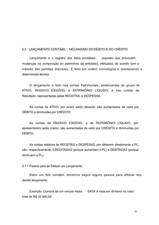 5.5 LANÇAMENTO CONTÁBIL - MECANISMO DO DÉBITO E DO CRÉDITO
Lançamento é o registro dos fatos contábeis (aqueles que provocam
mudanças na composição do patrimônio da entidade), efetuados de acordo com o
método das partidas dobradas. É feito em ordem cronológica e obedecendo a
determinada técnica.
O lançamento é feito nas contas Patrimoniais, pertencentes ao grupo do
ATIVO, PASSIVO EXIGÍVEL e PATRIMÔNIO LÍQUIDO, e nas contas de
Resultado, representadas pelas RECEITAS, e DESPESAS.
As contas de ATIVO, por terem saldo devedor, são aumentadas de valor por
DÉBITO e diminuídas por CRÉDITO.
As contas de PASSIVO EXIGÍVEL e de PATRIMÔNIO LÍQUIDO, por
apresentarem saldo credor, são aumentadas de valor por CRÉDITO e diminuídas por
DÉBITO.
As contas relativas às RECEITAS e DESPESAS, por afetarem diretamente o PL,
são, respectivamente, CREDITADAS (porque aumentam o PL) e DEBITADAS (porque
diminuem o PL).
5.1.1 Passos para se Efetuar um Lançamento.
Dado um fato contábil, devemos seguir alguns passos para efetuar seu
devido lançamento.
Exemplo: Compra de um veículo Astra 04/04 à vista em dinheiro no valor
total de R$ 32.900,00
46
 