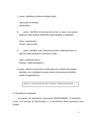 1o passo - identificar as contas envolvidas no fato;
Caixa (valor em dinheiro)
Veículo (bem)
2o passo - identificar a natureza das contas, ou seja, a que grupos
pertencem: Ativo; Passivo; Patrimônio Líquido; Receitas; ou Despesas.
Caixa - conta do Ativo
Veículo - conta do Ativo
3o passo - identificar o que o fato provoca sobre o saldo das contas, ou
seja, se o saldo aumentará ou diminuirá; no caso:
Caixa o saldo diminuirá (-);
Veículos o saldo aumentará (+);
4o passo - efetuar o lançamento contábil segundo o método das partidas
dobradas, com a utilização do quadro-resumo do mecanismo do débito e
crédito, da seguinte forma:
DÉBITO = APLICAÇÃO DE RECURSO; CRÉDITO = ORIGEM DO RECURSO
5.1.2 Funções do Lançamento
Ao conjunto de lançamentos denomina-se ESCRITURAÇÂO. O lançamento
é pois uma parcela da Escrituração, e, a semelhança desta apresenta duas
funções:
47
 