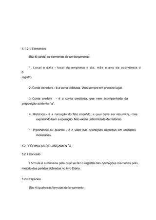 5.1.2.1 Elementos
São 5 (cinco) os elementos de um lançamento:
1. Local e data - local da empresa e dia, mês e ano da ocorrência d
o
registro.
2. Conta devedora - é a conta debitada. Vem sempre em primeiro lugar.
3. Conta credora - é a conta creditada, que vem acompanhada da
preposição acidental “a”.
4. Histórico - é a narração do fato ocorrido, a qual deve ser resumida, mas
exprimindo bem a operação. Não existe uniformidade de histórico.
1. Importância ou quantia - é o valor das operações expresso em unidades
monetárias.
5.2 FÓRMULAS DE LANÇAMENTO
5.2.1 Conceito
Fórmula é a maneira pela qual se faz o registro das operações mercantis pelo
método das partidas dobradas no livro Diário.
5.2.2 Espécies
São 4 (quatro) as fórmulas de lançamento:
 