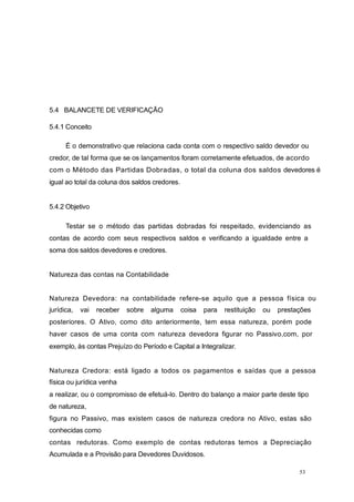 5.4 BALANCETE DE VERIFICAÇÃO
5.4.1 Conceito
É o demonstrativo que relaciona cada conta com o respectivo saldo devedor ou
credor, de tal forma que se os lançamentos foram corretamente efetuados, de acordo
com o Método das Partidas Dobradas, o total da coluna dos saldos devedores é
igual ao total da coluna dos saldos credores.
5.4.2 Objetivo
Testar se o método das partidas dobradas foi respeitado, evidenciando as
contas de acordo com seus respectivos saldos e verificando a igualdade entre a
soma dos saldos devedores e credores.
Natureza das contas na Contabilidade
Natureza Devedora: na contabilidade refere-se aquilo que a pessoa física ou
jurídica, vai receber sobre alguma coisa para restituição ou prestações
posteriores. O Ativo, como dito anteriormente, tem essa natureza, porém pode
haver casos de uma conta com natureza devedora figurar no Passivo,com, por
exemplo, às contas Prejuízo do Período e Capital a Integralizar.
Natureza Credora: está ligado a todos os pagamentos e saídas que a pessoa
física ou jurídica venha
a realizar, ou o compromisso de efetuá-lo. Dentro do balanço a maior parte deste tipo
de natureza,
figura no Passivo, mas existem casos de natureza credora no Ativo, estas são
conhecidas como
contas redutoras. Como exemplo de contas redutoras temos a Depreciação
Acumulada e a Provisão para Devedores Duvidosos.
53
 
