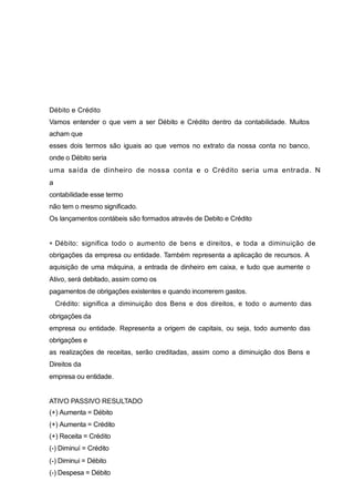 Débito e Crédito
Vamos entender o que vem a ser Débito e Crédito dentro da contabilidade. Muitos
acham que
esses dois termos são iguais ao que vemos no extrato da nossa conta no banco,
onde o Débito seria
uma saída de dinheiro de nossa conta e o Crédito seria uma entrada. N
a
contabilidade esse termo
não tem o mesmo significado.
Os lançamentos contábeis são formados através de Debito e Crédito
Débito: significa todo o aumento de bens e direitos, e toda a diminuição de
obrigações da empresa ou entidade. Também representa a aplicação de recursos. A
aquisição de uma máquina, a entrada de dinheiro em caixa, e tudo que aumente o
Ativo, será debitado, assim como os
pagamentos de obrigações existentes e quando incorrerem gastos.
Crédito: significa a diminuição dos Bens e dos direitos, e todo o aumento das
obrigações da
empresa ou entidade. Representa a origem de capitais, ou seja, todo aumento das
obrigações e
as realizações de receitas, serão creditadas, assim como a diminuição dos Bens e
Direitos da
empresa ou entidade.
ATIVO PASSIVO RESULTADO
(+) Aumenta = Débito
(+) Aumenta = Crédito
(+) Receita = Crédito
(-) Diminuí = Crédito
(-) Diminui = Débito
(-) Despesa = Débito
 