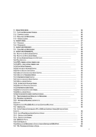 7.1 EQUAÇÕESBÁSICAS........................................................................................................... 86
7.1.1 CUSTODASMERCADORIASVENDIDAS........................................................................................................ 86
7.1.2 COMPRASLÍQUIDAS.................................................................................................................................. 86
7.1.3 RESULTADOCOMMERCADORIAS............................................................................................................... 86
7.1.4 VENDASLÍQUIDAS..................................................................................................................................... 86
7.2 INVENTÁRIOS.................................................................................................................... 87
7.2.1 PERIÓDICO ................................................................................................................................................ 87
7.2.2 PERMANENTE........................................................................................................................................... 87
7.3 INVENTÁRIOPERIÓDICO.................................................................................................... 88
7.3.1 CONTAMISTADEMERCADORIAS................................................................................................................ 88
7.4 INVENTÁRIOPERMANENTE................................................................................................ 88
7.4.1 REGISTRO DAS OPERAÇÕESDECOMPRAS..................................................................................................... 88
7.4.2 REGISTRO DAS OPERAÇÕESDEVENDAS....................................................................................................... 88
7.4.3 SISTEMAS BÁSICOSDEAVALIAÇÃODOS ESTOQUES....................................................................................... 89
7.4.3.1PREÇO ESPECÍFICO..................................................................................................................................... 89
7.4.3.2PEPS-PRIMEIROAENTRAR,PRIMEIROASAIR.............................................................................................. 89
7.4.3.3UEPS-ÚLTIMOAENTRAR,PRIMEIROASAIR................................................................................................ 89
7.4.3.4CUSTOMÉDIOPONDERADO....................................................................................................................... 89
7.4.3.5ALTERAÇÕESDO VALORDASCOMPRAS........................................................................................................ 89
7.4.3.5.1FRETES ESEGUROS SOBRE COMPRAS ......................................................................................................... 90
7.4.3.1.2DESCONTOS INCONDICIONAIS SOBRE COMPRAS........................................................................................ 90
7.4.3.1.3DESCONTOS FINANCEIROSOBTIDOS......................................................................................................... 90
7.4.3.1.4ABATIMENTOSSOBRECOMPRAS ............................................................................................................. 90
7.4.3.1.IMPOSTOS INCIDENTES SOBRE COMPRAS .................................................................................................... 91
7.4.3.1.6DEVOLUÇÕESDECOMPRAS ...................................................................................................................... 91
7.4.3.6 ALTERAÇÕESDOVALORDASVENDAS....................................................................................................... 91
7.4.3.2.3DESCONTOS FINANCEIROS CONCEDIDOS.................................................................................................... 92
7.4.3.2.4ABATIMENTOSSOBREVENDAS................................................................................................................. 92
7.4.3.2.5IMPOSTOS INCIDENTES SOBRE VENDAS..................................................................................................... 92
7.4.3.2.6DEVOLUÇÕESDEVENDAS......................................................................................................................... 93
7.5TRIBUTOSINCIDENTES SOBRE COMPRASEVENDAS.................................................................. 93
7.5.1 TRIBUTOSINCIDENTESNASOPERAÇÕESCOM MERCADORIAS........................................................................ 93
7.5.2 RECUPERAÇÃODEIMPOSTOS...................................................................................................................... 94
7.5.2.1 HIPÓTESESDERECUPERAÇÃODEIMPOSTOS ............................................................................................. 95
COMERCIANTE....................................................................................................................................................... 95
7.5.2.2APURAÇÃODO IPIOUICMSARECOLHER OUACOMPENSAR/RECUPERAR..................................................... 95
7.5.3 OBSERVAÇÕES........................................................................................................................................... 96
7.5.4 OUTRAFORMADECONTABILIZAROIPIE OICMSNASCOMPRASEVENDAS(MÉTODODECONTA
CORRENTE)................................................................................................................................. 96
7.5.1.5 ICMS EIPINASDEVOLUÇÕESDECOMPRAS EVENDAS ................................................................................ 97
7.5.1.1 DEVOLUÇÃODECOMPRAS...................................................................................................................... 97
7.5.1.2 DEVOLUÇÃODEVENDAS......................................................................................................................... 98
7.5.6 ICMSSOBRE FRETES.................................................................................................................................. 98
7.5.6.1CONTABILIZAÇÃO....................................................................................................................................... 98
7.5.2.2DEVOLUÇÃODEMERCADORIAEACONSEQÜÊNCIANODESTAQUEDEICMSS/FRETE................................... 99
7.5.7 PIS-PROGRAMADEINTEGRAÇÃOSOCIAL............................................................................................... 100
5
 