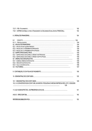 7.5.7.1 PIS-FATURAMENTO............................................................................................................................. 100
7.5.8 COFINSCONTRIBUIÇÃOPARAOFINANCIAMENTODASEGURIDADESOCIAL(ANTIGOFINSOCIAL).. 102
8-OPERAÇÕESFINANCEIRAS.................................................................................................. 104
8.1 CONCEITO..................................................................................................................... 104
8.1.1 MODALIDADES..................................................................................................................................... 104
8.2 APLICAÇÕESFINANCEIRAS................................................................................................ 104
8.2.1 APLICAÇÕESDELIQUIDEZIMEDIATA.......................................................................................................... 104
8.2.2 APLICAÇÕESCOM RENDIMENTOSPREFIXADOS.......................................................................................... 104
8.2.3 APLICAÇÕESCOM RENDIMENTOSPÓS-FIXADOS........................................................................................ 105
8.3 EMPRÉSTIMOSBANCÁRIOS.............................................................................................. 105
8.3.1 EMPRÉSTIMOSCOMCORREÇÃOMONETÁRIAPREFIXADA......................................................................... 105
8.3.2 EMPRÉSTIMOSCOMCORREÇÃOMONETÁRIAPÓS-FIXADA....................................................................... 105
8.4 OPERAÇÕESCOMDUPLICATAS.......................................................................................... 105
8.4.1 COBRANÇASIMPLESDEDUPLICATAS........................................................................................................ 105
8.4.2 DESCONTODEDUPLICATAS..................................................................................................................... 106
8.4.3 CAUÇÃODEDUPLICATAS........................................................................................................................ 106
8.5 FACTORING.................................................................................................................... 107
9- CONTABILIZAÇÃODAFOLHADEPAGAMENTO...................................................................... 109
10- DEMONSTRAÇÕESCONTÁBEIS.......................................................................................... 125
10.1 DEMONSTRAÇÕESCONTÁBEIS..................................................................................... 125
10.2-ACONVERGÊNCIACONTÁBILNAMICRO,PEQUENAEMEDIAEMPRESARES.CFC1255/2009
............................................................................................................................................ 126
11.ALEI10.638NAPRÁTICA- ASPRINCIPAISMUDANÇAS............................................................ 141
ANEXO - SPEDCONTÁBIL......................................................................................................... 145
REFERENCIASBIBLIOGRÁFICA................................................................................................. 153
 