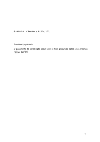 Total da CSLL a Recolher = R$ 20.412,00
Forma de pagamento
O pagamento da contribuição social sobre o lucro presumido aplica-se as mesmas
normas do IRPJ.
65
 