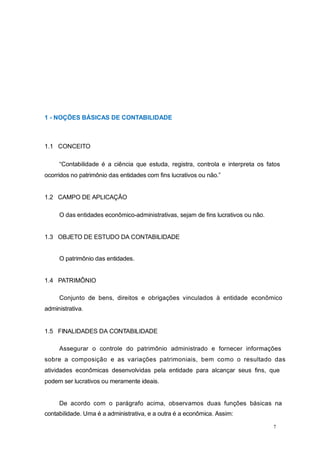 1 - NOÇÕES BÁSICAS DE CONTABILIDADE
1.1 CONCEITO
“Contabilidade é a ciência que estuda, registra, controla e interpreta os fatos
ocorridos no patrimônio das entidades com fins lucrativos ou não.”
1.2 CAMPO DE APLICAÇÃO
O das entidades econômico-administrativas, sejam de fins lucrativos ou não.
1.3 OBJETO DE ESTUDO DA CONTABILIDADE
O patrimônio das entidades.
1.4 PATRIMÔNIO
Conjunto de bens, direitos e obrigações vinculados à entidade econômico
administrativa.
1.5 FINALIDADES DA CONTABILIDADE
Assegurar o controle do patrimônio administrado e fornecer informações
sobre a composição e as variações patrimoniais, bem como o resultado das
atividades econômicas desenvolvidas pela entidade para alcançar seus fins, que
podem ser lucrativos ou meramente ideais.
De acordo com o parágrafo acima, observamos duas funções básicas na
contabilidade. Uma é a administrativa, e a outra é a econômica. Assim:
7
 