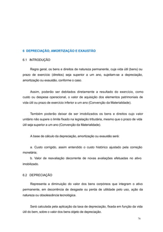 6 DEPRECIAÇÃO, AMORTIZAÇÃO E EXAUSTÃO
6.1 INTRODUÇÃO
Regra geral, os bens e direitos de natureza permanente, cuja vida útil (bens) ou
prazo de exercício (direitos) seja superior a um ano, sujeitam-se a depreciação,
amortização ou exaustão, conforme o caso.
Assim, poderão ser debitados diretamente a resultado do exercício, como
custo ou despesa operacional, o valor de aquisição dos elementos patrimoniais de
vida útil ou prazo de exercício inferior a um ano (Convenção da Materialidade).
Também poderão deixar de ser imobilizados os bens e direitos cujo valor
unitário não supere o limite fixado na legislação tributária, mesmo que o prazo de vida
útil seja superior a um ano (Convenção da Materialidade).
A base de cálculo da depreciação, amortização ou exaustão será:
a. Custo corrigido, assim entendido o custo histórico ajustado pela correção
monetária;
b. Valor de reavaliação decorrente de novas avaliações efetuadas no ativo
imobilizado.
6.2 DEPRECIAÇÃO
Representa a diminuição do valor dos bens corpóreos que integram o ativo
permanente, em decorrência de desgaste ou perda de utilidade pelo uso, ação da
natureza ou obsolescência tecnológica.
Será calculada pela aplicação da taxa de depreciação, fixada em função da vida
útil do bem, sobre o valor dos bens objeto de depreciação.
76
 