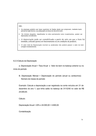 OBS.:
1. As empresas poderão usar taxas superiores às fixadas desde que comprovem, mediante laudo
pericial de órgão técnico, sua adequação ao tempo de vida útil do bem;
2. Os imóveis alugados, classificados no ativo permanente como investimentos, podem ser
depreciados normalmente;
3. A depreciação pode ser contabilizada a partir do mês em que o bem foi
instalado, colocado (posto) em funcionamento ou em condições de produzir;
1. O valor total da Depreciação (normal ou acelerada) não poderá passar o valor do bem
corrigido monetariamente.
6.2.3 Cálculo da Depreciação
a. Depreciação Anual = Taxa Anual x Valor do bem no balanço anterior ou no
início do período
B. Depreciação Mensal = Depreciação do período (anual ou acréscimos)
Número de meses do período
Exemplo: Calcule a depreciação a ser registrada na conta veículos em 31 de
dezembro do ano 1, que tinha saldo no balanço de 31/12/X0 no valor de R$
24.000,00.
Cálculo:
Depreciação Anual = 20% x 24.000,00 = 4.800,00
Contabilização
78
 