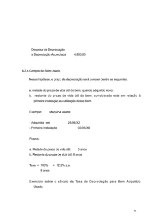 Despesa de Depreciação
a Depreciação Acumulada 4.800,00
6.2.4 Compra de Bem Usado
Nessa hipótese, o prazo de depreciação será o maior dentre os seguintes:
a. metade do prazo de vida útil do bem, quando adquirido novo;
b. restante do prazo de vida útil do bem, considerado este em relação à
primeira instalação ou utilização desse bem.
Exemplo: Máquina usada:
- Adquirida em 28/06/X2
- Primeira instalação 02/06/X0
Prazos:
a. Metade do prazo de vida útil: 5 anos
b. Restante do prazo de vida útil: 8 anos
Taxa = 100% = 12,5% a.a.
8 anos
Exercício sobre o cálculo da Taxa de Depreciação para Bem Adquirido
Usado:
79
 