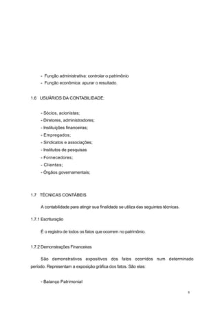- Função administrativa: controlar o patrimônio
- Função econômica: apurar o resultado.
1.6 USUÁRIOS DA CONTABILIDADE:
- Sócios, acionistas;
- Diretores, administradores;
- Instituições financeiras;
- Empregados;
- Sindicatos e associações;
- Institutos de pesquisas
- Fornecedores;
- Clientes;
- Órgãos governamentais;
1.7 TÉCNICAS CONTÁBEIS
A contabilidade para atingir sua finalidade se utiliza das seguintes técnicas.
1.7.1 Escrituração
É o registro de todos os fatos que ocorrem no patrimônio.
1.7.2 Demonstrações Financeiras
São demonstrativos expositivos dos fatos ocorridos num determinado
período. Representam a exposição gráfica dos fatos. São elas:
- Balanço Patrimonial
8
 