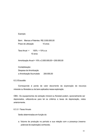 Exemplo:
Bem: Marcas e Patentes R$ 2.000.000,00
Prazo de utilização 10 anos
Taxa Anual = 100% = 10% a.a
10 anos
Amortização Anual = 10% x 2.000.000,00 = 200.000,00
Contabilização:
Despesa de Amortização
a Amortização Acumulada 200.000,00
6.3.3 Exaustão
Corresponde à perda de valor decorrente da exploração de recursos
minerais ou florestais ou de bens aplicados nessa exploração.
OBS.: Os equipamentos de extração mineral ou florestal podem, opcionalmente ser
depreciados, utilizando-se para tal os critérios e taxas de depreciação, vistos
anteriormente.
6.3.3.1 Taxas Anuais
Serão determinadas em função do:
a. Volume de produção no período e sua relação com a possança (reserva
potencial de exploração) conhecida;
84
 