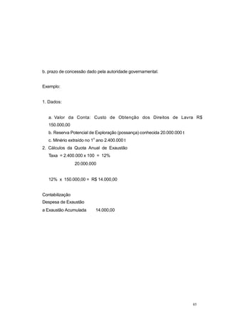 b. prazo de concessão dado pela autoridade governamental.
Exemplo:
1. Dados:
a. Valor da Conta: Custo de Obtenção dos Direitos de Lavra R$
150.000,00
b. Reserva Potencial de Exploração (possança) conhecida 20.000.000 t
c. Minério extraído no 1
o
ano 2.400.000 t
2. Cálculos da Quota Anual de Exaustão
Taxa = 2.400.000 x 100 = 12%
20.000.000
12% x 150.000,00 = R$ 14.000,00
Contabilização
Despesa de Exaustão
a Exaustão Acumulada 14.000,00
85
 