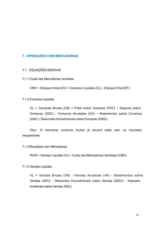 7 - OPERAÇÕES COM MERCADORIAS
7.1 EQUAÇÕES BÁSICAS
7.1.1 Custo das Mercadorias Vendidas
CMV = Estoque Inicial (EI) + Compras Líquidas (CL) - Estoque Final (EF)
7.1.2 Compras Líquidas
CL = Compras Brutas (CB) + Frete sobre Compras (FSC) + Seguros sobre
Compras (SSC) - Compras Anuladas (CA) - Abatimentos sobre Compras
(ASC) - Descontos Incondicionais sobre Compras (DISC)
Obs.: O elemento compras brutas já deverá estar sem os impostos
recuperáveis
7.1.3 Resultado com Mercadorias
RCM = Vendas Líquidas (VL) - Custo das Mercadorias Vendidas (CMV)
7.1.4 Vendas Líquidas
VL = Vendas Brutas (VB) - Vendas Anuladas (VA) - Abatimentos sobre
Vendas (ASV) - Descontos Incondicionais sobre Vendas (DISV) - Impostos
Incidentes sobre Vendas (IISV)
86
 