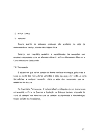 7.2 INVENTÁRIOS
7.2.1 Periódico
Ocorre quando os estoques existentes são avaliados na data de
encerramento do balanço, através da contagem física.
Optando pelo inventário periódico, a contabilização das operações que
envolvem mercadorias pode ser efetuada utilizando a Conta Mercadorias Mista ou a
Conta Mercadoria Desdobrada.
7.2.2 Permanente
É aquele em que há um controle de forma contínua do estoque, pois dá-se a
baixa do custo das mercadorias vendidas a cada operação de venda. A conta
Mercadorias, a qualquer momento, reflete o valor das mercadorias que se
encontram em estoque.
No Inventário Permanente, é indispensável a utilização de um instrumento
extracontábil, a Ficha de Controle e Avaliação de Estoque, também chamada de
Ficha de Estoque. Por meio da Ficha de Estoque, acompanha-se a movimentação
física e contábil das mercadorias.
87
 