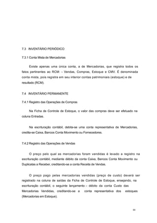 7.3 INVENTÁRIO PERIÓDICO
7.3.1 Conta Mista de Mercadorias
Existe apenas uma única conta, a de Mercadorias, que registra todos os
fatos pertinentes ao RCM: - Vendas, Compras, Estoque e CMV. É denominada
conta mista, pois registra em seu interior contas patrimoniais (estoque) e de
resultado (RCM).
7.4 INVENTÁRIO PERMANENTE
7.4.1 Registro das Operações de Compras
Na Ficha de Controle de Estoque, o valor das compras deve ser efetuado na
coluna Entradas.
Na escrituração contábil, debita-se uma conta representativa de Mercadorias,
credita-se Caixa, Bancos Conta Movimento ou Fornecedores.
7.4.2 Registro das Operações de Vendas
O preço pelo qual as mercadorias foram vendidas é levado a registro na
escrituração contábil, mediante débito da conta Caixa, Bancos Conta Movimento ou
Duplicatas a Receber, creditando-se a conta Receita de Vendas.
O preço pago pelas mercadorias vendidas (preço de custo) deverá ser
registrado na coluna de saídas da Ficha de Controle de Estoque, ensejando, na
escrituração contábil, o seguinte lançamento: - débito da conta Custo das
Mercadorias Vendidas, creditando-se a conta representativa dos estoques
(Mercadorias em Estoque).
88
 