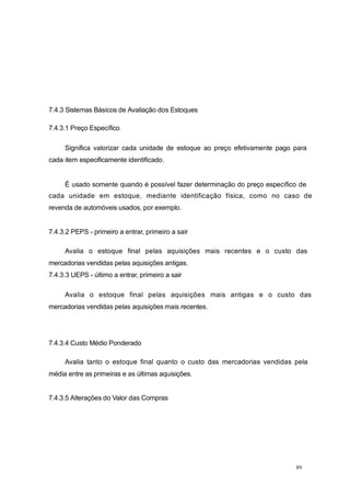 7.4.3 Sistemas Básicos de Avaliação dos Estoques
7.4.3.1 Preço Específico
Significa valorizar cada unidade de estoque ao preço efetivamente pago para
cada item especificamente identificado.
É usado somente quando é possível fazer determinação do preço específico de
cada unidade em estoque, mediante identificação física, como no caso de
revenda de automóveis usados, por exemplo.
7.4.3.2 PEPS - primeiro a entrar, primeiro a sair
Avalia o estoque final pelas aquisições mais recentes e o custo das
mercadorias vendidas pelas aquisições antigas.
7.4.3.3 UEPS - último a entrar, primeiro a sair
Avalia o estoque final pelas aquisições mais antigas e o custo das
mercadorias vendidas pelas aquisições mais recentes.
7.4.3.4 Custo Médio Ponderado
Avalia tanto o estoque final quanto o custo das mercadorias vendidas pela
média entre as primeiras e as últimas aquisições.
7.4.3.5 Alterações do Valor das Compras
89
 