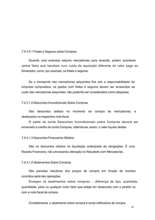 7.4.3.5.1 Fretes e Seguros sobre Compras
Quando uma empresa adquire mercadorias para revenda, podem acontecer
certos fatos que resultam num custo de aquisição diferente do valor pago ao
fornecedor, como, por exemplo, os fretes e seguros.
Se o transporte das mercadorias adquiridas fica sob a responsabilidade da
empresa compradora, os gastos com fretes e seguros devem ser acrescidos ao
custo das mercadorias adquiridas, não podendo ser considerados como despesas.
7.4.3.1.2 Descontos Incondicionais Sobre Compras
São descontos obtidos no momento da compra de mercadorias, e
destacados na respectiva nota fiscal.
O saldo da conta Descontos Incondicionais sobre Compras deverá ser
encerrado a crédito da conta Compras, obtendo-se, assim, o valor líquido destas.
7.4.3.1.3 Descontos Financeiros Obtidos
São os descontos obtidos na liquidação antecipada de obrigações. É uma
Receita Financeira, não provocando alteração no Resultado com Mercadorias.
7.4.3.1.4 Abatimentos Sobre Compras
São parcelas redutoras dos preços de compra em função de eventos
ocorridos após tais operações.
Ensejam os abatimentos sobre compras: - diferença de tipo, qualidade,
quantidade, peso ou qualquer outro fator que esteja em desacordo com o pedido ou
com a nota fiscal de compra.
Contabilmente, o abatimento sobre compra é conta retificadora de compra.
90
 
