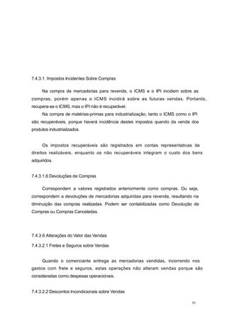 7.4.3.1. Impostos Incidentes Sobre Compras
Na compra de mercadorias para revenda, o ICMS e o IPI incidem sobre as
compras, porém apenas o ICMS incidirá sobre as futuras vendas. Portanto,
recupera-se o ICMS, mas o IPI não é recuperável.
Na compra de matérias-primas para industrialização, tanto o ICMS como o IPI
são recuperáveis, porque haverá incidência destes impostos quando da venda dos
produtos industrializados.
Os impostos recuperáveis são registrados em contas representativas de
direitos realizáveis, enquanto os não recuperáveis integram o custo dos bens
adquiridos.
7.4.3.1.6 Devoluções de Compras
Correspondem a valores registrados anteriormente como compras. Ou seja,
correspondem a devoluções de mercadorias adquiridas para revenda, resultando na
diminuição das compras realizadas. Podem ser contabilizadas como Devolução de
Compras ou Compras Canceladas.
7.4.3.6 Alterações do Valor das Vendas
7.4.3.2.1 Fretes e Seguros sobre Vendas
Quando o comerciante entrega as mercadorias vendidas, incorrendo nos
gastos com frete e seguros, estas operações não alteram vendas porque são
consideradas como despesas operacionais.
7.4.3.2.2 Descontos Incondicionais sobre Vendas
91
 