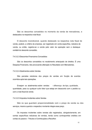 São os descontos concedidos no momento da venda de mercadorias, e
destacados na respectiva nota fiscal.
O desconto incondicional, quando destacado na respectiva nota fiscal de
venda, poderá, a critério da empresa, ser registrado em conta específica, redutora de
venda, ou então, registra-se a venda pelo valor da operação sem o destaque
contábil do desconto concedido.
7.4.3.2.3 Descontos Financeiros Concedidos
São os descontos concedidos no recebimento antecipado de direitos. É uma
Despesa Financeira, não provocando alteração no Resultado com Mercadorias.
7.4.3.2.4 Abatimentos sobre Vendas
São parcelas redutoras dos preços de vendas em função de eventos
ocorridos após tais operações.
Ensejam os abatimentos sobre vendas: - diferença de tipo, qualidade,
quantidade, peso ou qualquer outro fator que esteja em desacordo com o pedido ou
com a nota fiscal de venda.
7.4.3.2.5 Impostos Incidentes sobre Vendas
São os que guardam proporcionalidade com o preço da venda ou dos
serviços, mesmo quando o respectivo montante integre esse preço.
Os impostos incidentes sobre vendas são registrados, obrigatoriamente, em
contas específicas redutoras de vendas, tendo como contrapartida créditos em
contas do passivo - Tributos e Contribuições a Recolher.
92
 