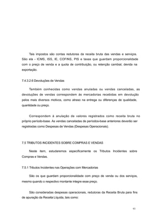 Tais impostos são contas redutoras da receita bruta das vendas e serviços.
São ela - ICMS, ISS, IE, COFINS, PIS e taxas que guardam proporcionalidade
com o preço de venda e a quota de contribuição, ou retenção cambial, devida na
exportação.
7.4.3.2.6 Devoluções de Vendas
Também conhecidas como vendas anuladas ou vendas canceladas, as
devoluções de vendas correspondem às mercadorias recebidas em devolução
pelos mais diversos motivos, como atraso na entrega ou diferenças de qualidade,
quantidade ou preço.
Correspondem à anulação de valores registrados como receita bruta no
próprio período-base. As vendas canceladas de períodos-base anteriores deverão ser
registradas como Despesas de Vendas (Despesas Operacionais).
7.5 TRIBUTOS INCIDENTES SOBRE COMPRAS E VENDAS
Neste item, estudaremos especificamente os Tributos Incidentes sobre
Compras e Vendas.
7.5.1 Tributos Incidentes nas Operações com Mercadorias
São os que guardam proporcionalidade com preço de venda ou dos serviços,
mesmo quando o respectivo montante integre esse preço.
São consideradas despesas operacionais, redutoras da Receita Bruta para fins
de apuração da Receita Líquida, tais como:
93
 