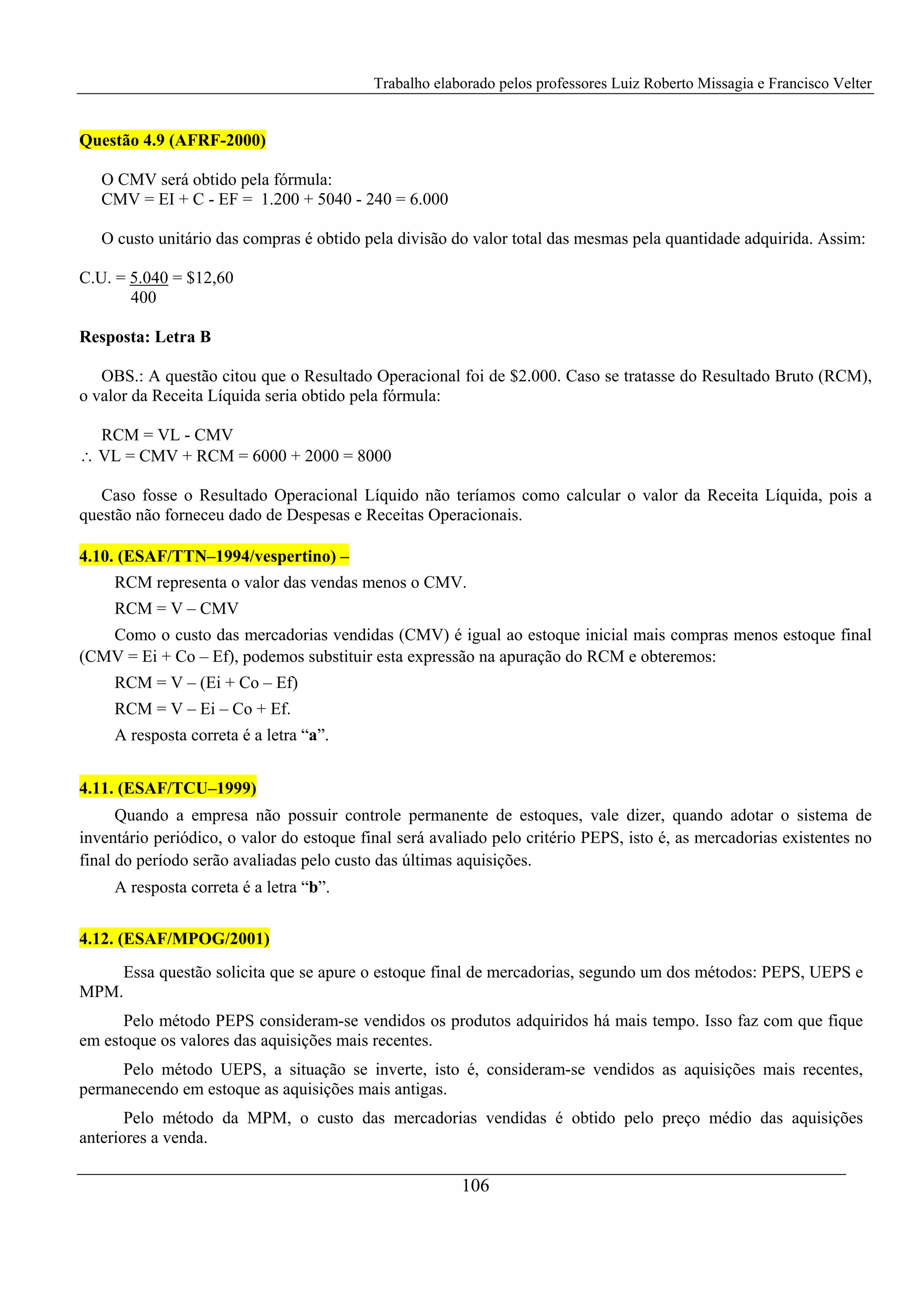 Trabalho elaborado pelos professores Luiz Roberto Missagia e Francisco Velter
106
Questão 4.9 (AFRF-2000)
O CMV será obtido pela fórmula:
CMV = EI + C - EF = 1.200 + 5040 - 240 = 6.000
O custo unitário das compras é obtido pela divisão do valor total das mesmas pela quantidade adquirida. Assim:
C.U. = 5.040 = $12,60
400
Resposta: Letra B
OBS.: A questão citou que o Resultado Operacional foi de $2.000. Caso se tratasse do Resultado Bruto (RCM),
o valor da Receita Líquida seria obtido pela fórmula:
RCM = VL - CMV
∴ VL = CMV + RCM = 6000 + 2000 = 8000
Caso fosse o Resultado Operacional Líquido não teríamos como calcular o valor da Receita Líquida, pois a
questão não forneceu dado de Despesas e Receitas Operacionais.
4.10. (ESAF/TTN–1994/vespertino) –
RCM representa o valor das vendas menos o CMV.
RCM = V – CMV
Como o custo das mercadorias vendidas (CMV) é igual ao estoque inicial mais compras menos estoque final
(CMV = Ei + Co – Ef), podemos substituir esta expressão na apuração do RCM e obteremos:
RCM = V – (Ei + Co – Ef)
RCM = V – Ei – Co + Ef.
A resposta correta é a letra “a”.
4.11. (ESAF/TCU–1999)
Quando a empresa não possuir controle permanente de estoques, vale dizer, quando adotar o sistema de
inventário periódico, o valor do estoque final será avaliado pelo critério PEPS, isto é, as mercadorias existentes no
final do período serão avaliadas pelo custo das últimas aquisições.
A resposta correta é a letra “b”.
4.12. (ESAF/MPOG/2001)
Essa questão solicita que se apure o estoque final de mercadorias, segundo um dos métodos: PEPS, UEPS e
MPM.
Pelo método PEPS consideram-se vendidos os produtos adquiridos há mais tempo. Isso faz com que fique
em estoque os valores das aquisições mais recentes.
Pelo método UEPS, a situação se inverte, isto é, consideram-se vendidos as aquisições mais recentes,
permanecendo em estoque as aquisições mais antigas.
Pelo método da MPM, o custo das mercadorias vendidas é obtido pelo preço médio das aquisições
anteriores a venda.
 