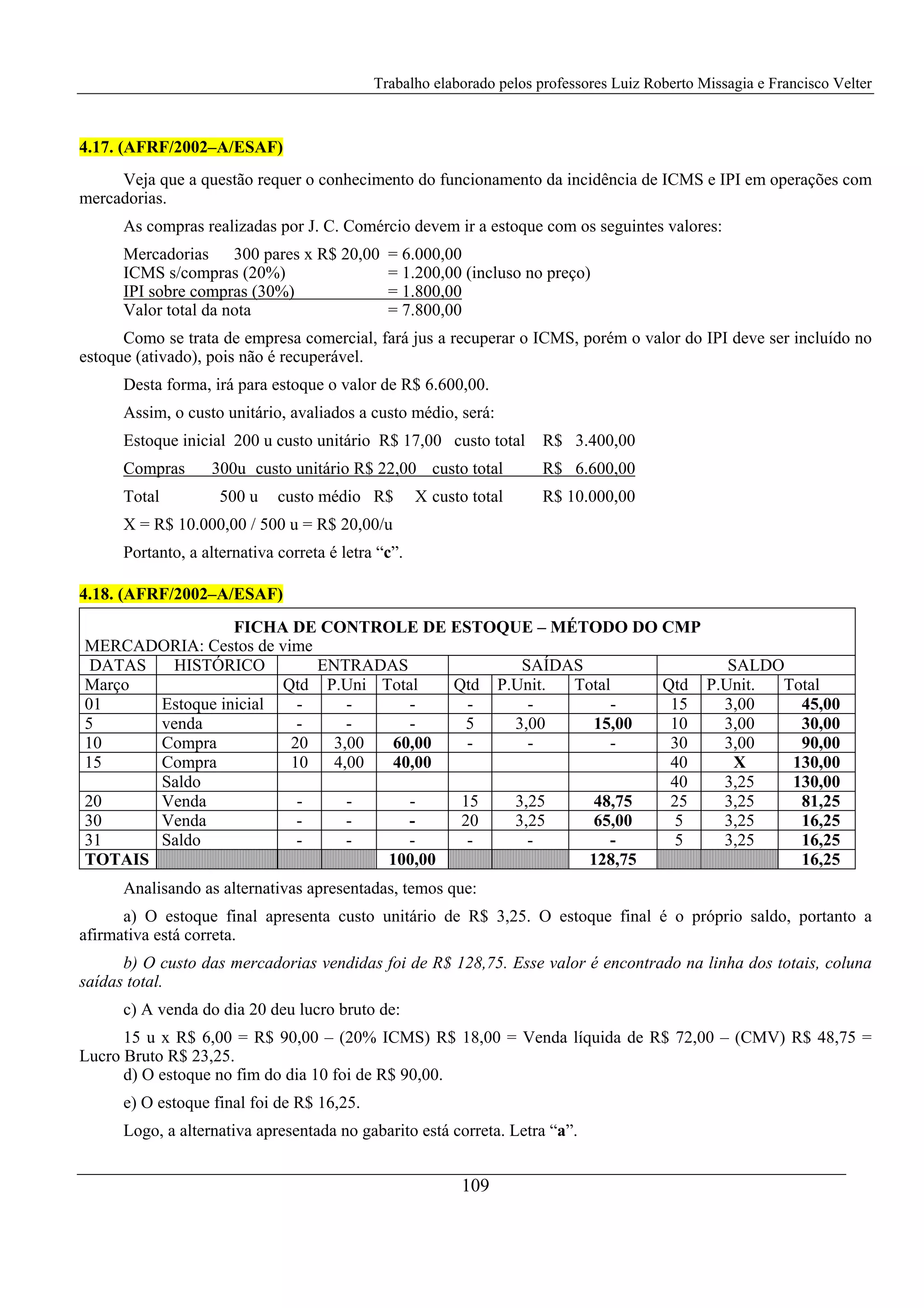 Trabalho elaborado pelos professores Luiz Roberto Missagia e Francisco Velter
109
4.17. (AFRF/2002–A/ESAF)
Veja que a questão requer o conhecimento do funcionamento da incidência de ICMS e IPI em operações com
mercadorias.
As compras realizadas por J. C. Comércio devem ir a estoque com os seguintes valores:
Mercadorias 300 pares x R$ 20,00 = 6.000,00
ICMS s/compras (20%) = 1.200,00 (incluso no preço)
IPI sobre compras (30%) = 1.800,00
Valor total da nota = 7.800,00
Como se trata de empresa comercial, fará jus a recuperar o ICMS, porém o valor do IPI deve ser incluído no
estoque (ativado), pois não é recuperável.
Desta forma, irá para estoque o valor de R$ 6.600,00.
Assim, o custo unitário, avaliados a custo médio, será:
Estoque inicial 200 u custo unitário R$ 17,00 custo total R$ 3.400,00
Compras 300u custo unitário R$ 22,00 custo total R$ 6.600,00
Total 500 u custo médio R$ X custo total R$ 10.000,00
X = R$ 10.000,00 / 500 u = R$ 20,00/u
Portanto, a alternativa correta é letra “c”.
4.18. (AFRF/2002–A/ESAF)
FICHA DE CONTROLE DE ESTOQUE – MÉTODO DO CMP
MERCADORIA: Cestos de vime
DATAS HISTÓRICO ENTRADAS SAÍDAS SALDO
Março Qtd P.Uni Total Qtd P.Unit. Total Qtd P.Unit. Total
01 Estoque inicial - - - - - - 15 3,00 45,00
5 venda - - - 5 3,00 15,00 10 3,00 30,00
10 Compra 20 3,00 60,00 - - - 30 3,00 90,00
15 Compra 10 4,00 40,00 40 X 130,00
Saldo 40 3,25 130,00
20 Venda - - - 15 3,25 48,75 25 3,25 81,25
30 Venda - - - 20 3,25 65,00 5 3,25 16,25
31 Saldo - - - - - - 5 3,25 16,25
TOTAIS 100,00 128,75 16,25
Analisando as alternativas apresentadas, temos que:
a) O estoque final apresenta custo unitário de R$ 3,25. O estoque final é o próprio saldo, portanto a
afirmativa está correta.
b) O custo das mercadorias vendidas foi de R$ 128,75. Esse valor é encontrado na linha dos totais, coluna
saídas total.
c) A venda do dia 20 deu lucro bruto de:
15 u x R$ 6,00 = R$ 90,00 – (20% ICMS) R$ 18,00 = Venda líquida de R$ 72,00 – (CMV) R$ 48,75 =
Lucro Bruto R$ 23,25.
d) O estoque no fim do dia 10 foi de R$ 90,00.
e) O estoque final foi de R$ 16,25.
Logo, a alternativa apresentada no gabarito está correta. Letra “a”.
 