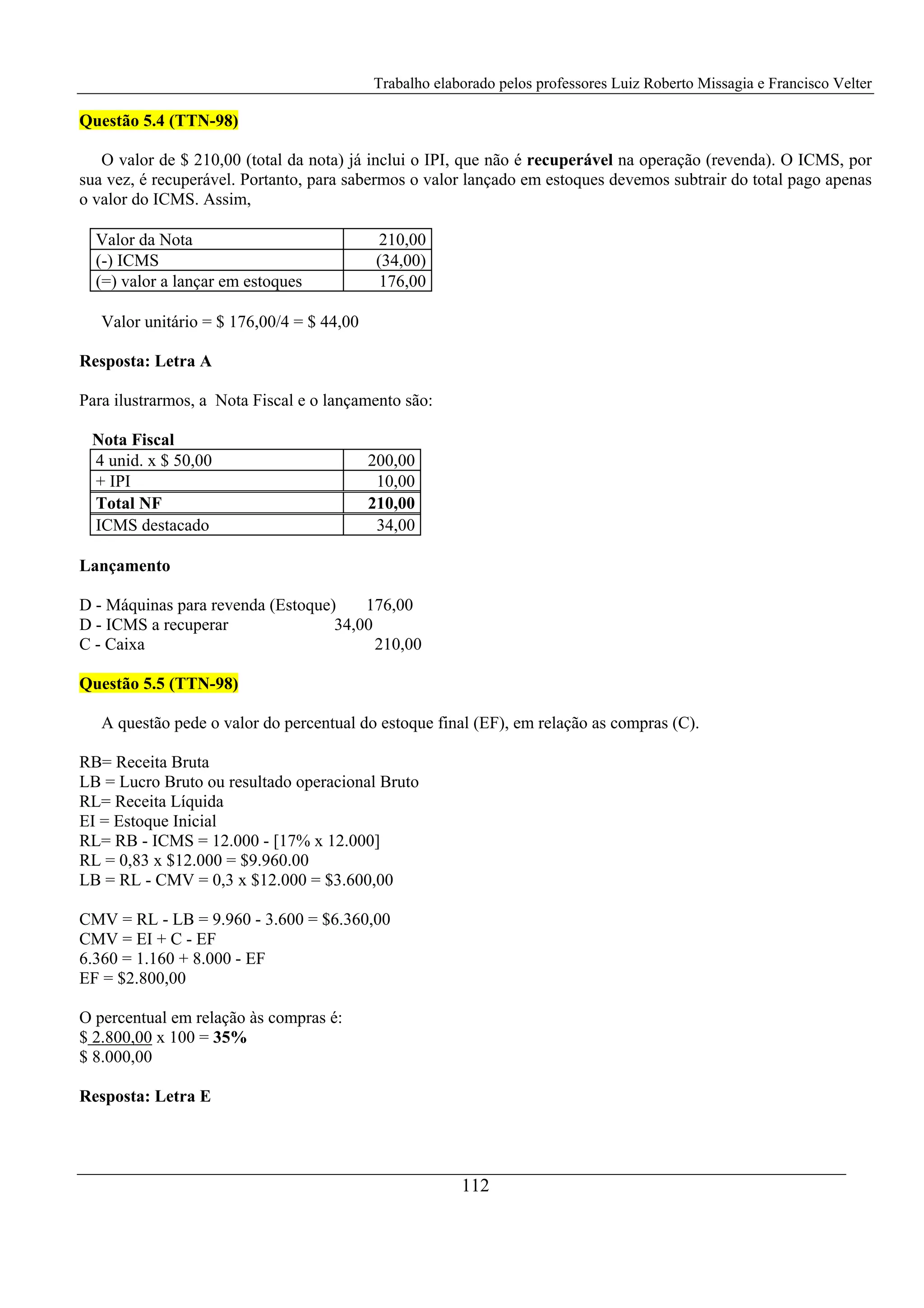 Trabalho elaborado pelos professores Luiz Roberto Missagia e Francisco Velter
112
Questão 5.4 (TTN-98)
O valor de $ 210,00 (total da nota) já inclui o IPI, que não é recuperável na operação (revenda). O ICMS, por
sua vez, é recuperável. Portanto, para sabermos o valor lançado em estoques devemos subtrair do total pago apenas
o valor do ICMS. Assim,
Valor da Nota 210,00
(-) ICMS (34,00)
(=) valor a lançar em estoques 176,00
Valor unitário = $ 176,00/4 = $ 44,00
Resposta: Letra A
Para ilustrarmos, a Nota Fiscal e o lançamento são:
Nota Fiscal
4 unid. x $ 50,00 200,00
+ IPI 10,00
Total NF 210,00
ICMS destacado 34,00
Lançamento
D - Máquinas para revenda (Estoque) 176,00
D - ICMS a recuperar 34,00
C - Caixa 210,00
Questão 5.5 (TTN-98)
A questão pede o valor do percentual do estoque final (EF), em relação as compras (C).
RB= Receita Bruta
LB = Lucro Bruto ou resultado operacional Bruto
RL= Receita Líquida
EI = Estoque Inicial
RL= RB - ICMS = 12.000 - [17% x 12.000]
RL = 0,83 x $12.000 = $9.960.00
LB = RL - CMV = 0,3 x $12.000 = $3.600,00
CMV = RL - LB = 9.960 - 3.600 = $6.360,00
CMV = EI + C - EF
6.360 = 1.160 + 8.000 - EF
EF = $2.800,00
O percentual em relação às compras é:
$ 2.800,00 x 100 = 35%
$ 8.000,00
Resposta: Letra E
 