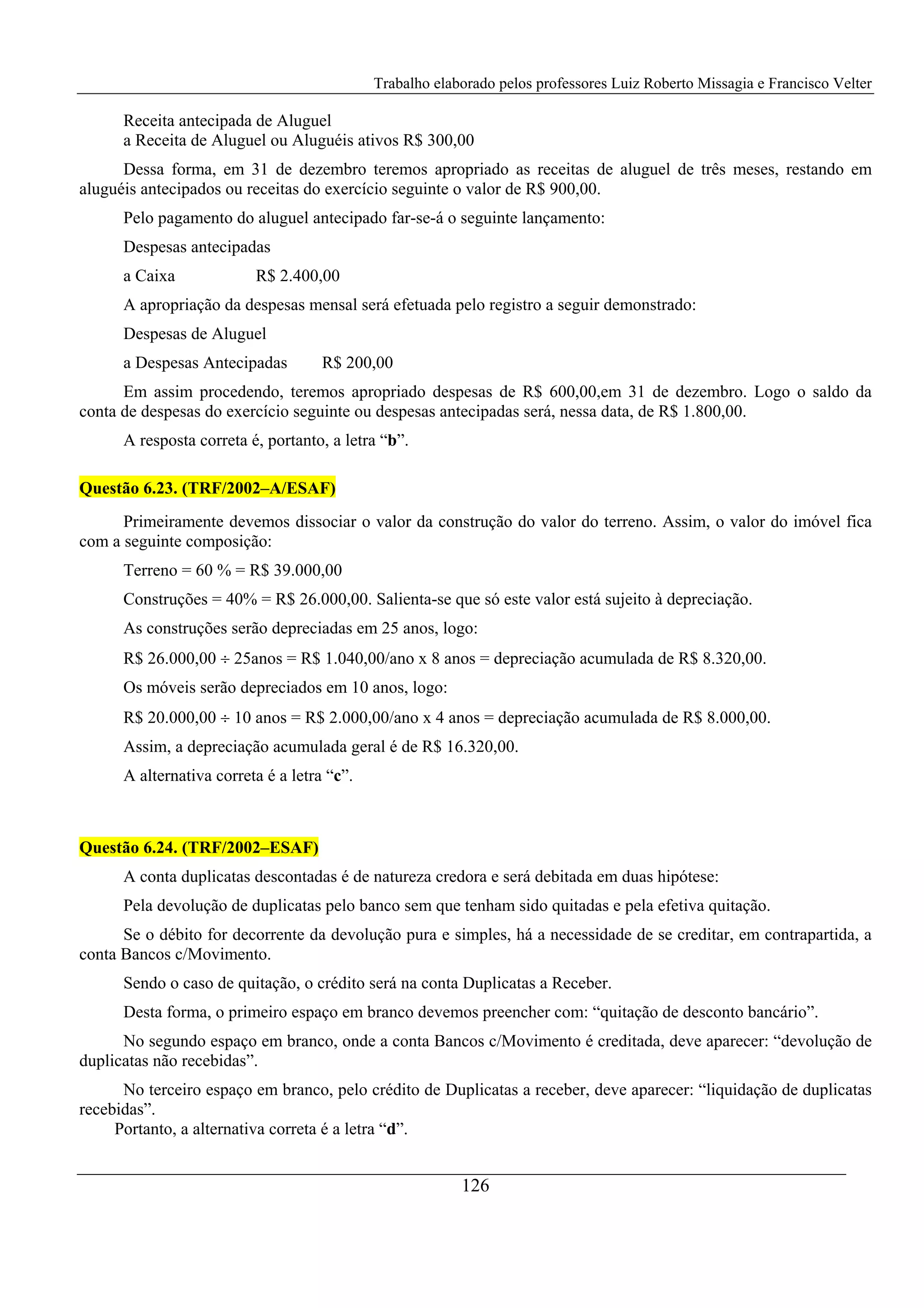 Trabalho elaborado pelos professores Luiz Roberto Missagia e Francisco Velter
126
Receita antecipada de Aluguel
a Receita de Aluguel ou Aluguéis ativos R$ 300,00
Dessa forma, em 31 de dezembro teremos apropriado as receitas de aluguel de três meses, restando em
aluguéis antecipados ou receitas do exercício seguinte o valor de R$ 900,00.
Pelo pagamento do aluguel antecipado far-se-á o seguinte lançamento:
Despesas antecipadas
a Caixa R$ 2.400,00
A apropriação da despesas mensal será efetuada pelo registro a seguir demonstrado:
Despesas de Aluguel
a Despesas Antecipadas R$ 200,00
Em assim procedendo, teremos apropriado despesas de R$ 600,00,em 31 de dezembro. Logo o saldo da
conta de despesas do exercício seguinte ou despesas antecipadas será, nessa data, de R$ 1.800,00.
A resposta correta é, portanto, a letra “b”.
Questão 6.23. (TRF/2002–A/ESAF)
Primeiramente devemos dissociar o valor da construção do valor do terreno. Assim, o valor do imóvel fica
com a seguinte composição:
Terreno = 60 % = R$ 39.000,00
Construções = 40% = R$ 26.000,00. Salienta-se que só este valor está sujeito à depreciação.
As construções serão depreciadas em 25 anos, logo:
R$ 26.000,00 ÷ 25anos = R$ 1.040,00/ano x 8 anos = depreciação acumulada de R$ 8.320,00.
Os móveis serão depreciados em 10 anos, logo:
R$ 20.000,00 ÷ 10 anos = R$ 2.000,00/ano x 4 anos = depreciação acumulada de R$ 8.000,00.
Assim, a depreciação acumulada geral é de R$ 16.320,00.
A alternativa correta é a letra “c”.
Questão 6.24. (TRF/2002–ESAF)
A conta duplicatas descontadas é de natureza credora e será debitada em duas hipótese:
Pela devolução de duplicatas pelo banco sem que tenham sido quitadas e pela efetiva quitação.
Se o débito for decorrente da devolução pura e simples, há a necessidade de se creditar, em contrapartida, a
conta Bancos c/Movimento.
Sendo o caso de quitação, o crédito será na conta Duplicatas a Receber.
Desta forma, o primeiro espaço em branco devemos preencher com: “quitação de desconto bancário”.
No segundo espaço em branco, onde a conta Bancos c/Movimento é creditada, deve aparecer: “devolução de
duplicatas não recebidas”.
No terceiro espaço em branco, pelo crédito de Duplicatas a receber, deve aparecer: “liquidação de duplicatas
recebidas”.
Portanto, a alternativa correta é a letra “d”.
 