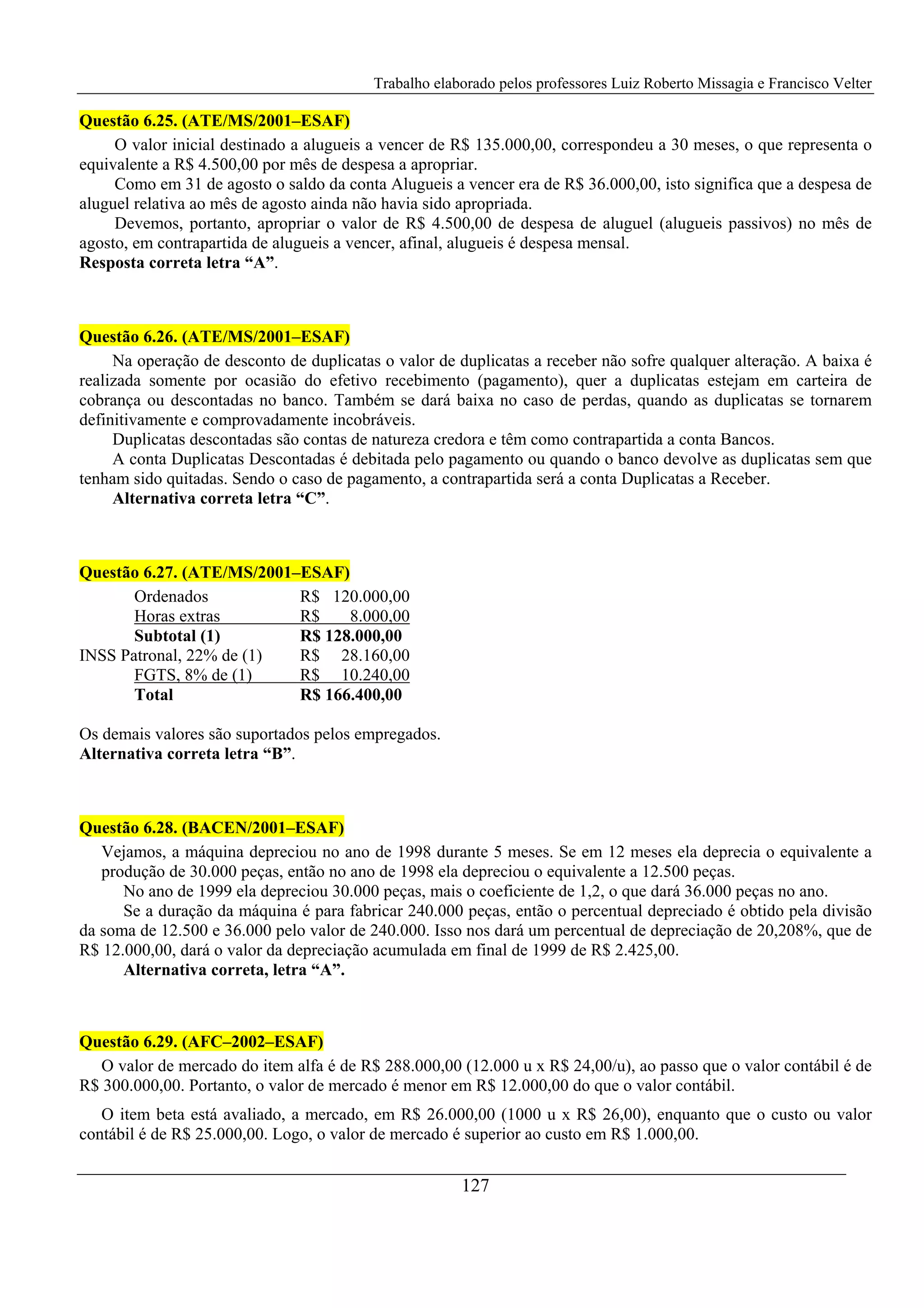 Trabalho elaborado pelos professores Luiz Roberto Missagia e Francisco Velter
127
Questão 6.25. (ATE/MS/2001–ESAF)
O valor inicial destinado a alugueis a vencer de R$ 135.000,00, correspondeu a 30 meses, o que representa o
equivalente a R$ 4.500,00 por mês de despesa a apropriar.
Como em 31 de agosto o saldo da conta Alugueis a vencer era de R$ 36.000,00, isto significa que a despesa de
aluguel relativa ao mês de agosto ainda não havia sido apropriada.
Devemos, portanto, apropriar o valor de R$ 4.500,00 de despesa de aluguel (alugueis passivos) no mês de
agosto, em contrapartida de alugueis a vencer, afinal, alugueis é despesa mensal.
Resposta correta letra “A”.
Questão 6.26. (ATE/MS/2001–ESAF)
Na operação de desconto de duplicatas o valor de duplicatas a receber não sofre qualquer alteração. A baixa é
realizada somente por ocasião do efetivo recebimento (pagamento), quer a duplicatas estejam em carteira de
cobrança ou descontadas no banco. Também se dará baixa no caso de perdas, quando as duplicatas se tornarem
definitivamente e comprovadamente incobráveis.
Duplicatas descontadas são contas de natureza credora e têm como contrapartida a conta Bancos.
A conta Duplicatas Descontadas é debitada pelo pagamento ou quando o banco devolve as duplicatas sem que
tenham sido quitadas. Sendo o caso de pagamento, a contrapartida será a conta Duplicatas a Receber.
Alternativa correta letra “C”.
Questão 6.27. (ATE/MS/2001–ESAF)
Ordenados R$ 120.000,00
Horas extras R$ 8.000,00
Subtotal (1) R$ 128.000,00
INSS Patronal, 22% de (1) R$ 28.160,00
FGTS, 8% de (1) R$ 10.240,00
Total R$ 166.400,00
Os demais valores são suportados pelos empregados.
Alternativa correta letra “B”.
Questão 6.28. (BACEN/2001–ESAF)
Vejamos, a máquina depreciou no ano de 1998 durante 5 meses. Se em 12 meses ela deprecia o equivalente a
produção de 30.000 peças, então no ano de 1998 ela depreciou o equivalente a 12.500 peças.
No ano de 1999 ela depreciou 30.000 peças, mais o coeficiente de 1,2, o que dará 36.000 peças no ano.
Se a duração da máquina é para fabricar 240.000 peças, então o percentual depreciado é obtido pela divisão
da soma de 12.500 e 36.000 pelo valor de 240.000. Isso nos dará um percentual de depreciação de 20,208%, que de
R$ 12.000,00, dará o valor da depreciação acumulada em final de 1999 de R$ 2.425,00.
Alternativa correta, letra “A”.
Questão 6.29. (AFC–2002–ESAF)
O valor de mercado do item alfa é de R$ 288.000,00 (12.000 u x R$ 24,00/u), ao passo que o valor contábil é de
R$ 300.000,00. Portanto, o valor de mercado é menor em R$ 12.000,00 do que o valor contábil.
O item beta está avaliado, a mercado, em R$ 26.000,00 (1000 u x R$ 26,00), enquanto que o custo ou valor
contábil é de R$ 25.000,00. Logo, o valor de mercado é superior ao custo em R$ 1.000,00.
 