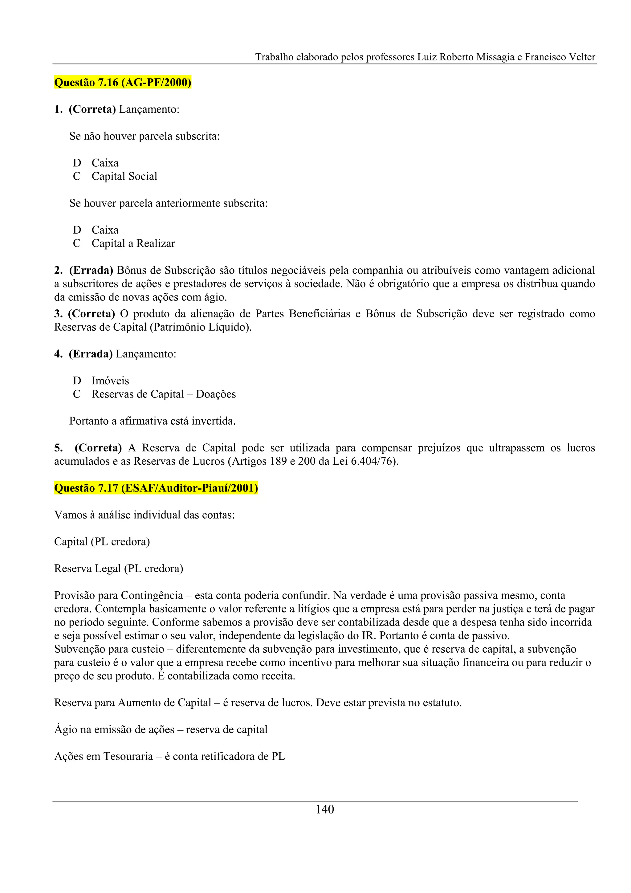 Trabalho elaborado pelos professores Luiz Roberto Missagia e Francisco Velter
140
Questão 7.16 (AG-PF/2000)
1. (Correta) Lançamento:
Se não houver parcela subscrita:
D Caixa
C Capital Social
Se houver parcela anteriormente subscrita:
D Caixa
C Capital a Realizar
2. (Errada) Bônus de Subscrição são títulos negociáveis pela companhia ou atribuíveis como vantagem adicional
a subscritores de ações e prestadores de serviços à sociedade. Não é obrigatório que a empresa os distribua quando
da emissão de novas ações com ágio.
3. (Correta) O produto da alienação de Partes Beneficiárias e Bônus de Subscrição deve ser registrado como
Reservas de Capital (Patrimônio Líquido).
4. (Errada) Lançamento:
D Imóveis
C Reservas de Capital – Doações
Portanto a afirmativa está invertida.
5. (Correta) A Reserva de Capital pode ser utilizada para compensar prejuízos que ultrapassem os lucros
acumulados e as Reservas de Lucros (Artigos 189 e 200 da Lei 6.404/76).
Questão 7.17 (ESAF/Auditor-Piauí/2001)
Vamos à análise individual das contas:
Capital (PL credora)
Reserva Legal (PL credora)
Provisão para Contingência – esta conta poderia confundir. Na verdade é uma provisão passiva mesmo, conta
credora. Contempla basicamente o valor referente a litígios que a empresa está para perder na justiça e terá de pagar
no período seguinte. Conforme sabemos a provisão deve ser contabilizada desde que a despesa tenha sido incorrida
e seja possível estimar o seu valor, independente da legislação do IR. Portanto é conta de passivo.
Subvenção para custeio – diferentemente da subvenção para investimento, que é reserva de capital, a subvenção
para custeio é o valor que a empresa recebe como incentivo para melhorar sua situação financeira ou para reduzir o
preço de seu produto. É contabilizada como receita.
Reserva para Aumento de Capital – é reserva de lucros. Deve estar prevista no estatuto.
Ágio na emissão de ações – reserva de capital
Ações em Tesouraria – é conta retificadora de PL
 