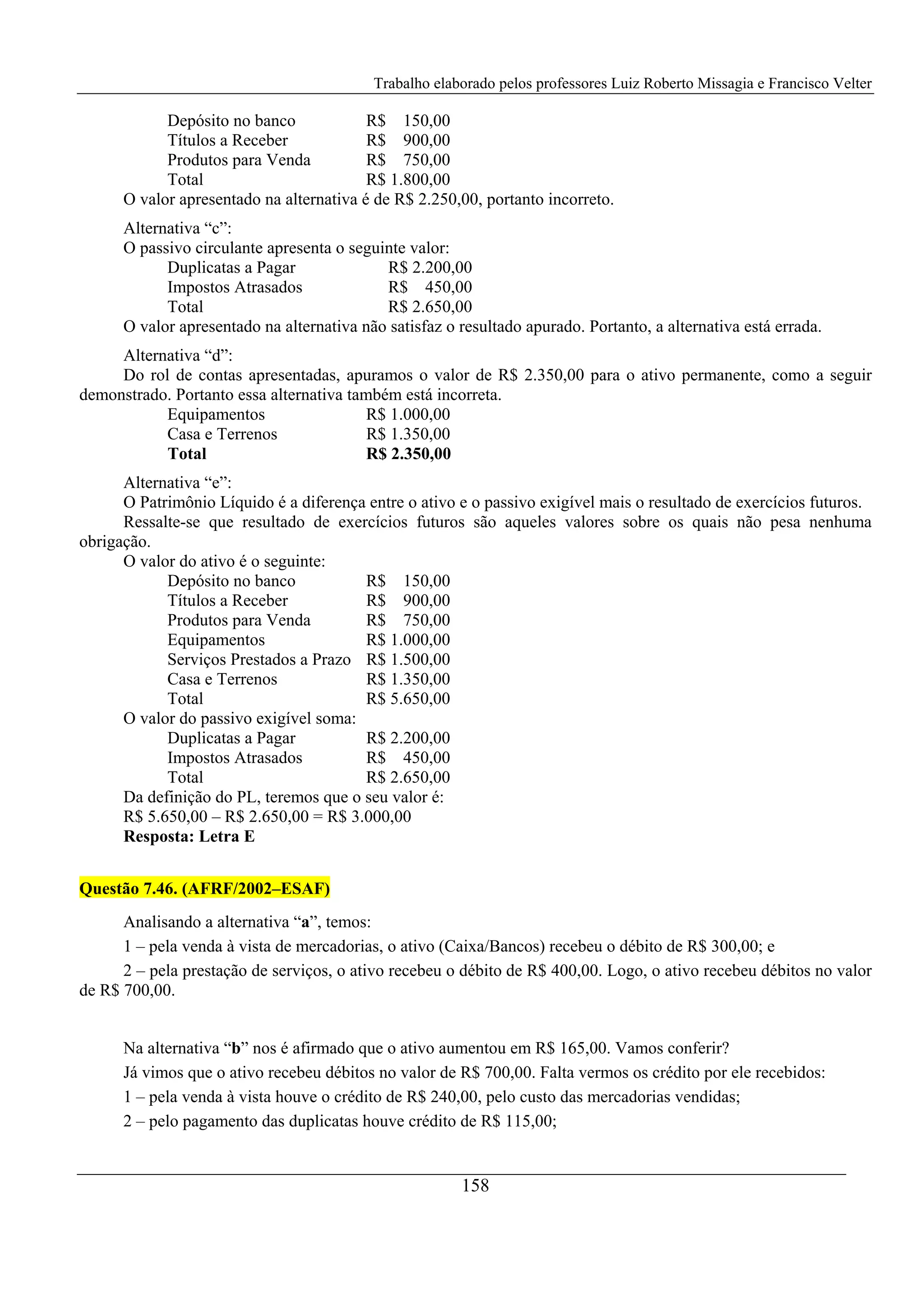 Trabalho elaborado pelos professores Luiz Roberto Missagia e Francisco Velter
158
Depósito no banco R$ 150,00
Títulos a Receber R$ 900,00
Produtos para Venda R$ 750,00
Total R$ 1.800,00
O valor apresentado na alternativa é de R$ 2.250,00, portanto incorreto.
Alternativa “c”:
O passivo circulante apresenta o seguinte valor:
Duplicatas a Pagar R$ 2.200,00
Impostos Atrasados R$ 450,00
Total R$ 2.650,00
O valor apresentado na alternativa não satisfaz o resultado apurado. Portanto, a alternativa está errada.
Alternativa “d”:
Do rol de contas apresentadas, apuramos o valor de R$ 2.350,00 para o ativo permanente, como a seguir
demonstrado. Portanto essa alternativa também está incorreta.
Equipamentos R$ 1.000,00
Casa e Terrenos R$ 1.350,00
Total R$ 2.350,00
Alternativa “e”:
O Patrimônio Líquido é a diferença entre o ativo e o passivo exigível mais o resultado de exercícios futuros.
Ressalte-se que resultado de exercícios futuros são aqueles valores sobre os quais não pesa nenhuma
obrigação.
O valor do ativo é o seguinte:
Depósito no banco R$ 150,00
Títulos a Receber R$ 900,00
Produtos para Venda R$ 750,00
Equipamentos R$ 1.000,00
Serviços Prestados a Prazo R$ 1.500,00
Casa e Terrenos R$ 1.350,00
Total R$ 5.650,00
O valor do passivo exigível soma:
Duplicatas a Pagar R$ 2.200,00
Impostos Atrasados R$ 450,00
Total R$ 2.650,00
Da definição do PL, teremos que o seu valor é:
R$ 5.650,00 – R$ 2.650,00 = R$ 3.000,00
Resposta: Letra E
Questão 7.46. (AFRF/2002–ESAF)
Analisando a alternativa “a”, temos:
1 – pela venda à vista de mercadorias, o ativo (Caixa/Bancos) recebeu o débito de R$ 300,00; e
2 – pela prestação de serviços, o ativo recebeu o débito de R$ 400,00. Logo, o ativo recebeu débitos no valor
de R$ 700,00.
Na alternativa “b” nos é afirmado que o ativo aumentou em R$ 165,00. Vamos conferir?
Já vimos que o ativo recebeu débitos no valor de R$ 700,00. Falta vermos os crédito por ele recebidos:
1 – pela venda à vista houve o crédito de R$ 240,00, pelo custo das mercadorias vendidas;
2 – pelo pagamento das duplicatas houve crédito de R$ 115,00;
 