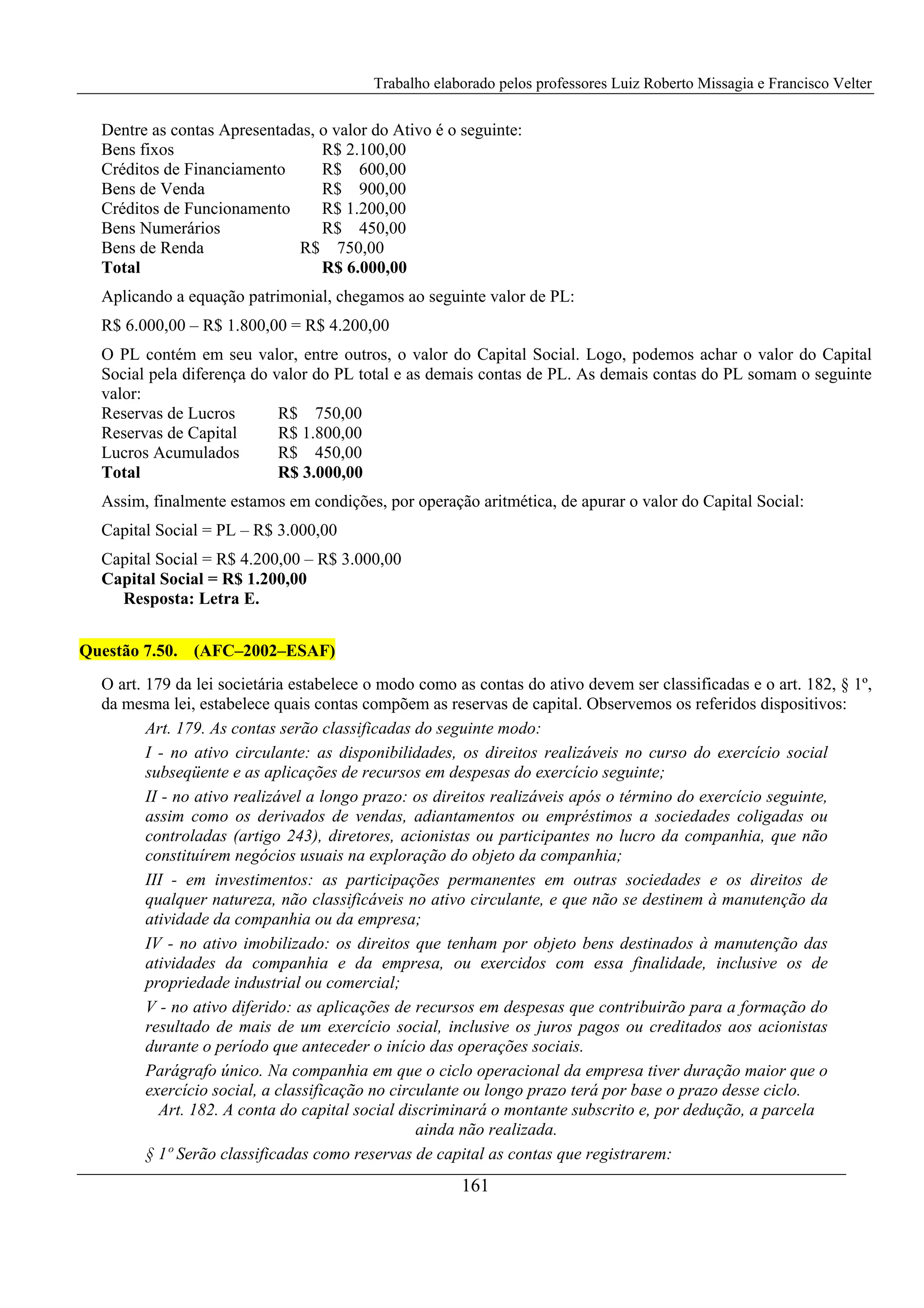 Trabalho elaborado pelos professores Luiz Roberto Missagia e Francisco Velter
161
Dentre as contas Apresentadas, o valor do Ativo é o seguinte:
Bens fixos R$ 2.100,00
Créditos de Financiamento R$ 600,00
Bens de Venda R$ 900,00
Créditos de Funcionamento R$ 1.200,00
Bens Numerários R$ 450,00
Bens de Renda R$ 750,00
Total R$ 6.000,00
Aplicando a equação patrimonial, chegamos ao seguinte valor de PL:
R$ 6.000,00 – R$ 1.800,00 = R$ 4.200,00
O PL contém em seu valor, entre outros, o valor do Capital Social. Logo, podemos achar o valor do Capital
Social pela diferença do valor do PL total e as demais contas de PL. As demais contas do PL somam o seguinte
valor:
Reservas de Lucros R$ 750,00
Reservas de Capital R$ 1.800,00
Lucros Acumulados R$ 450,00
Total R$ 3.000,00
Assim, finalmente estamos em condições, por operação aritmética, de apurar o valor do Capital Social:
Capital Social = PL – R$ 3.000,00
Capital Social = R$ 4.200,00 – R$ 3.000,00
Capital Social = R$ 1.200,00
Resposta: Letra E.
Questão 7.50. (AFC–2002–ESAF)
O art. 179 da lei societária estabelece o modo como as contas do ativo devem ser classificadas e o art. 182, § 1º,
da mesma lei, estabelece quais contas compõem as reservas de capital. Observemos os referidos dispositivos:
Art. 179. As contas serão classificadas do seguinte modo:
I - no ativo circulante: as disponibilidades, os direitos realizáveis no curso do exercício social
subseqüente e as aplicações de recursos em despesas do exercício seguinte;
II - no ativo realizável a longo prazo: os direitos realizáveis após o término do exercício seguinte,
assim como os derivados de vendas, adiantamentos ou empréstimos a sociedades coligadas ou
controladas (artigo 243), diretores, acionistas ou participantes no lucro da companhia, que não
constituírem negócios usuais na exploração do objeto da companhia;
III - em investimentos: as participações permanentes em outras sociedades e os direitos de
qualquer natureza, não classificáveis no ativo circulante, e que não se destinem à manutenção da
atividade da companhia ou da empresa;
IV - no ativo imobilizado: os direitos que tenham por objeto bens destinados à manutenção das
atividades da companhia e da empresa, ou exercidos com essa finalidade, inclusive os de
propriedade industrial ou comercial;
V - no ativo diferido: as aplicações de recursos em despesas que contribuirão para a formação do
resultado de mais de um exercício social, inclusive os juros pagos ou creditados aos acionistas
durante o período que anteceder o início das operações sociais.
Parágrafo único. Na companhia em que o ciclo operacional da empresa tiver duração maior que o
exercício social, a classificação no circulante ou longo prazo terá por base o prazo desse ciclo.
Art. 182. A conta do capital social discriminará o montante subscrito e, por dedução, a parcela
ainda não realizada.
§ 1º Serão classificadas como reservas de capital as contas que registrarem:
 