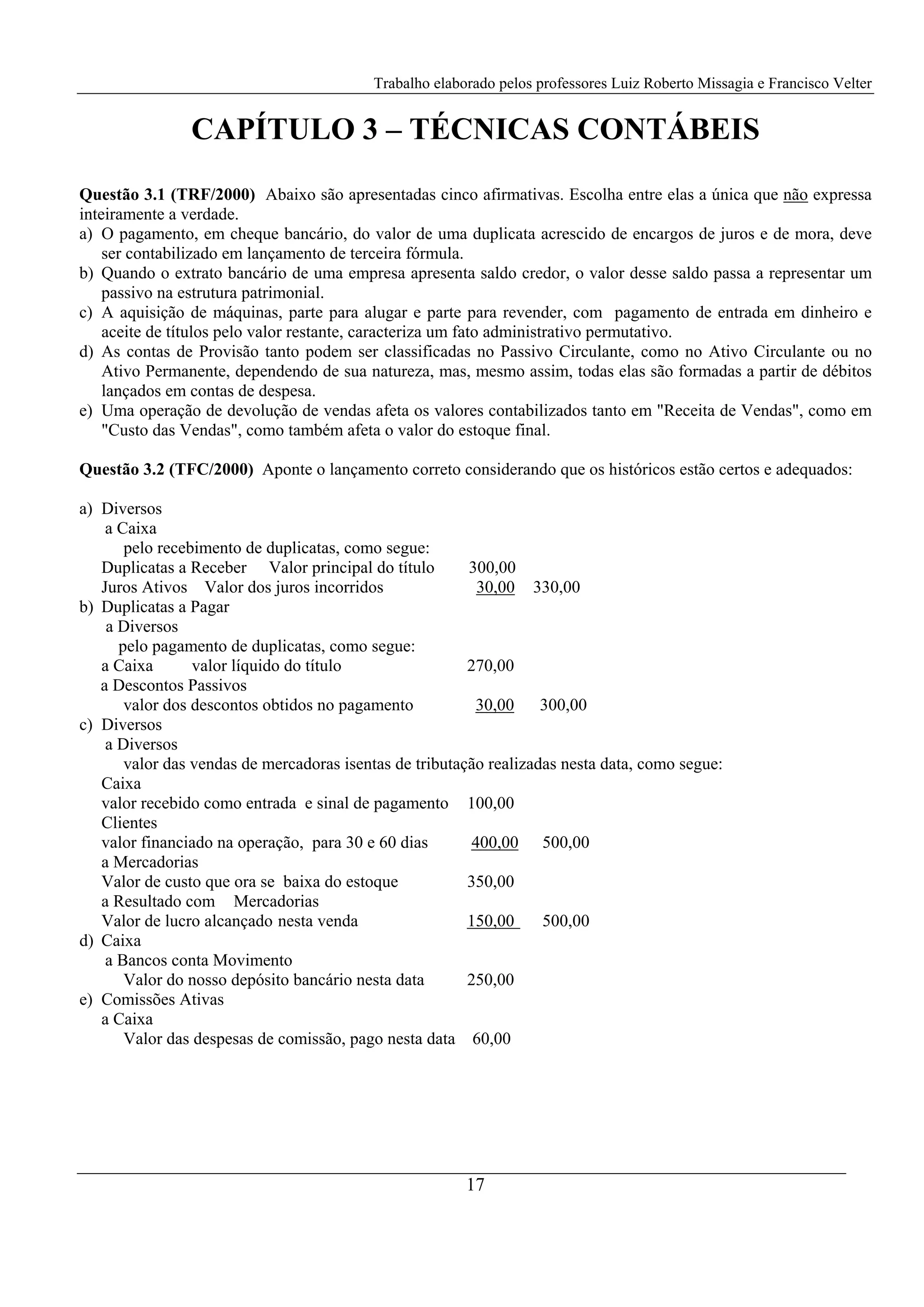 Trabalho elaborado pelos professores Luiz Roberto Missagia e Francisco Velter
17
CAPÍTULO 3 – TÉCNICAS CONTÁBEIS
Questão 3.1 (TRF/2000) Abaixo são apresentadas cinco afirmativas. Escolha entre elas a única que não expressa
inteiramente a verdade.
a) O pagamento, em cheque bancário, do valor de uma duplicata acrescido de encargos de juros e de mora, deve
ser contabilizado em lançamento de terceira fórmula.
b) Quando o extrato bancário de uma empresa apresenta saldo credor, o valor desse saldo passa a representar um
passivo na estrutura patrimonial.
c) A aquisição de máquinas, parte para alugar e parte para revender, com pagamento de entrada em dinheiro e
aceite de títulos pelo valor restante, caracteriza um fato administrativo permutativo.
d) As contas de Provisão tanto podem ser classificadas no Passivo Circulante, como no Ativo Circulante ou no
Ativo Permanente, dependendo de sua natureza, mas, mesmo assim, todas elas são formadas a partir de débitos
lançados em contas de despesa.
e) Uma operação de devolução de vendas afeta os valores contabilizados tanto em "Receita de Vendas", como em
"Custo das Vendas", como também afeta o valor do estoque final.
Questão 3.2 (TFC/2000) Aponte o lançamento correto considerando que os históricos estão certos e adequados:
a) Diversos
a Caixa
pelo recebimento de duplicatas, como segue:
Duplicatas a Receber Valor principal do título 300,00
Juros Ativos Valor dos juros incorridos 30,00 330,00
b) Duplicatas a Pagar
a Diversos
pelo pagamento de duplicatas, como segue:
a Caixa valor líquido do título 270,00
a Descontos Passivos
valor dos descontos obtidos no pagamento 30,00 300,00
c) Diversos
a Diversos
valor das vendas de mercadoras isentas de tributação realizadas nesta data, como segue:
Caixa
valor recebido como entrada e sinal de pagamento 100,00
Clientes
valor financiado na operação, para 30 e 60 dias 400,00 500,00
a Mercadorias
Valor de custo que ora se baixa do estoque 350,00
a Resultado com Mercadorias
Valor de lucro alcançado nesta venda 150,00 500,00
d) Caixa
a Bancos conta Movimento
Valor do nosso depósito bancário nesta data 250,00
e) Comissões Ativas
a Caixa
Valor das despesas de comissão, pago nesta data 60,00
 