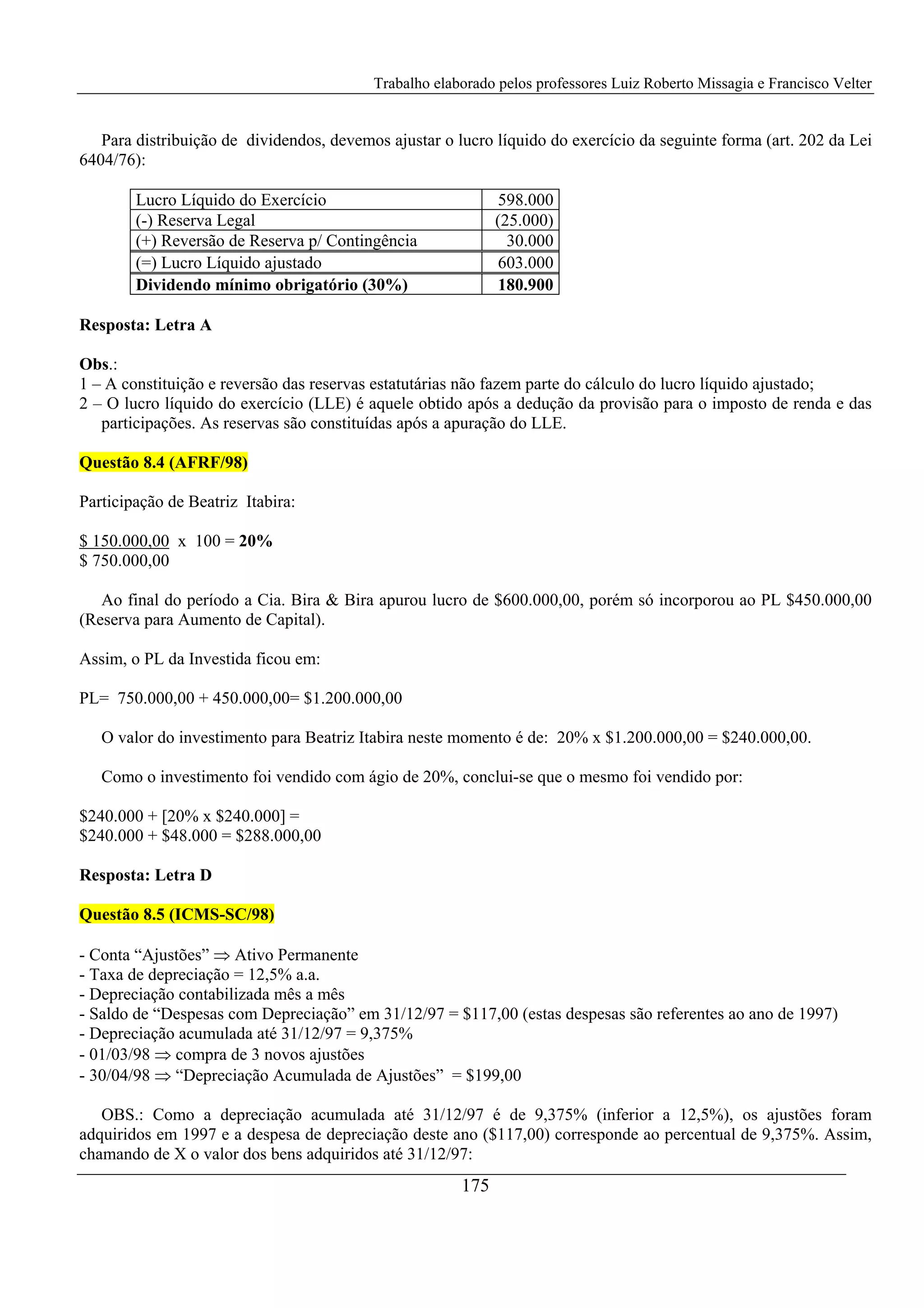 Trabalho elaborado pelos professores Luiz Roberto Missagia e Francisco Velter
175
Para distribuição de dividendos, devemos ajustar o lucro líquido do exercício da seguinte forma (art. 202 da Lei
6404/76):
Lucro Líquido do Exercício 598.000
(-) Reserva Legal (25.000)
(+) Reversão de Reserva p/ Contingência 30.000
(=) Lucro Líquido ajustado 603.000
Dividendo mínimo obrigatório (30%) 180.900
Resposta: Letra A
Obs.:
1 – A constituição e reversão das reservas estatutárias não fazem parte do cálculo do lucro líquido ajustado;
2 – O lucro líquido do exercício (LLE) é aquele obtido após a dedução da provisão para o imposto de renda e das
participações. As reservas são constituídas após a apuração do LLE.
Questão 8.4 (AFRF/98)
Participação de Beatriz Itabira:
$ 150.000,00 x 100 = 20%
$ 750.000,00
Ao final do período a Cia. Bira & Bira apurou lucro de $600.000,00, porém só incorporou ao PL $450.000,00
(Reserva para Aumento de Capital).
Assim, o PL da Investida ficou em:
PL= 750.000,00 + 450.000,00= $1.200.000,00
O valor do investimento para Beatriz Itabira neste momento é de: 20% x $1.200.000,00 = $240.000,00.
Como o investimento foi vendido com ágio de 20%, conclui-se que o mesmo foi vendido por:
$240.000 + [20% x $240.000] =
$240.000 + $48.000 = $288.000,00
Resposta: Letra D
Questão 8.5 (ICMS-SC/98)
- Conta “Ajustões” ⇒ Ativo Permanente
- Taxa de depreciação = 12,5% a.a.
- Depreciação contabilizada mês a mês
- Saldo de “Despesas com Depreciação” em 31/12/97 = $117,00 (estas despesas são referentes ao ano de 1997)
- Depreciação acumulada até 31/12/97 = 9,375%
- 01/03/98 ⇒ compra de 3 novos ajustões
- 30/04/98 ⇒ “Depreciação Acumulada de Ajustões” = $199,00
OBS.: Como a depreciação acumulada até 31/12/97 é de 9,375% (inferior a 12,5%), os ajustões foram
adquiridos em 1997 e a despesa de depreciação deste ano ($117,00) corresponde ao percentual de 9,375%. Assim,
chamando de X o valor dos bens adquiridos até 31/12/97:
 