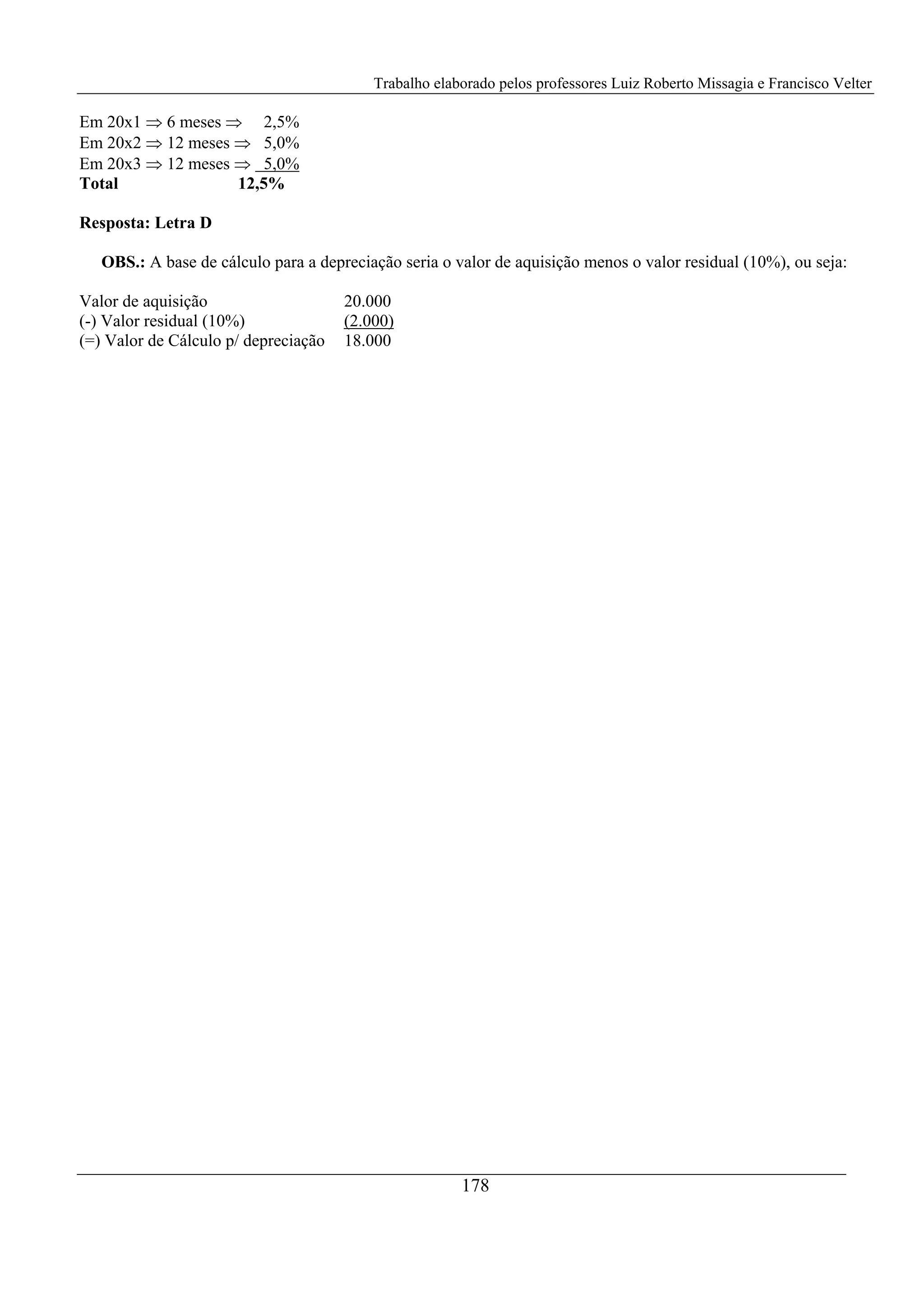 Trabalho elaborado pelos professores Luiz Roberto Missagia e Francisco Velter
178
Em 20x1 ⇒ 6 meses ⇒ 2,5%
Em 20x2 ⇒ 12 meses ⇒ 5,0%
Em 20x3 ⇒ 12 meses ⇒ 5,0%
Total 12,5%
Resposta: Letra D
OBS.: A base de cálculo para a depreciação seria o valor de aquisição menos o valor residual (10%), ou seja:
Valor de aquisição 20.000
(-) Valor residual (10%) (2.000)
(=) Valor de Cálculo p/ depreciação 18.000
 