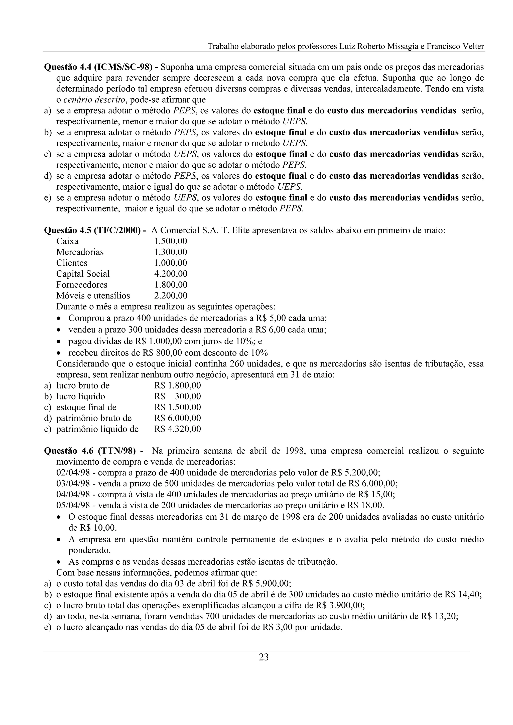 Trabalho elaborado pelos professores Luiz Roberto Missagia e Francisco Velter
23
Questão 4.4 (ICMS/SC-98) - Suponha uma empresa comercial situada em um país onde os preços das mercadorias
que adquire para revender sempre decrescem a cada nova compra que ela efetua. Suponha que ao longo de
determinado período tal empresa efetuou diversas compras e diversas vendas, intercaladamente. Tendo em vista
o cenário descrito, pode-se afirmar que
a) se a empresa adotar o método PEPS, os valores do estoque final e do custo das mercadorias vendidas serão,
respectivamente, menor e maior do que se adotar o método UEPS.
b) se a empresa adotar o método PEPS, os valores do estoque final e do custo das mercadorias vendidas serão,
respectivamente, maior e menor do que se adotar o método UEPS.
c) se a empresa adotar o método UEPS, os valores do estoque final e do custo das mercadorias vendidas serão,
respectivamente, menor e maior do que se adotar o método PEPS.
d) se a empresa adotar o método PEPS, os valores do estoque final e do custo das mercadorias vendidas serão,
respectivamente, maior e igual do que se adotar o método UEPS.
e) se a empresa adotar o método UEPS, os valores do estoque final e do custo das mercadorias vendidas serão,
respectivamente, maior e igual do que se adotar o método PEPS.
Questão 4.5 (TFC/2000) - A Comercial S.A. T. Elite apresentava os saldos abaixo em primeiro de maio:
Caixa 1.500,00
Mercadorias 1.300,00
Clientes 1.000,00
Capital Social 4.200,00
Fornecedores 1.800,00
Móveis e utensílios 2.200,00
Durante o mês a empresa realizou as seguintes operações:
• Comprou a prazo 400 unidades de mercadorias a R$ 5,00 cada uma;
• vendeu a prazo 300 unidades dessa mercadoria a R$ 6,00 cada uma;
• pagou dívidas de R$ 1.000,00 com juros de 10%; e
• recebeu direitos de R$ 800,00 com desconto de 10%
Considerando que o estoque inicial continha 260 unidades, e que as mercadorias são isentas de tributação, essa
empresa, sem realizar nenhum outro negócio, apresentará em 31 de maio:
a) lucro bruto de R$ 1.800,00
b) lucro líquido R$ 300,00
c) estoque final de R$ 1.500,00
d) patrimônio bruto de R$ 6.000,00
e) patrimônio líquido de R$ 4.320,00
Questão 4.6 (TTN/98) - Na primeira semana de abril de 1998, uma empresa comercial realizou o seguinte
movimento de compra e venda de mercadorias:
02/04/98 - compra a prazo de 400 unidade de mercadorias pelo valor de R$ 5.200,00;
03/04/98 - venda a prazo de 500 unidades de mercadorias pelo valor total de R$ 6.000,00;
04/04/98 - compra à vista de 400 unidades de mercadorias ao preço unitário de R$ 15,00;
05/04/98 - venda à vista de 200 unidades de mercadorias ao preço unitário e R$ 18,00.
• O estoque final dessas mercadorias em 31 de março de 1998 era de 200 unidades avaliadas ao custo unitário
de R$ 10,00.
• A empresa em questão mantém controle permanente de estoques e o avalia pelo método do custo médio
ponderado.
• As compras e as vendas dessas mercadorias estão isentas de tributação.
Com base nessas informações, podemos afirmar que:
a) o custo total das vendas do dia 03 de abril foi de R$ 5.900,00;
b) o estoque final existente após a venda do dia 05 de abril é de 300 unidades ao custo médio unitário de R$ 14,40;
c) o lucro bruto total das operações exemplificadas alcançou a cifra de R$ 3.900,00;
d) ao todo, nesta semana, foram vendidas 700 unidades de mercadorias ao custo médio unitário de R$ 13,20;
e) o lucro alcançado nas vendas do dia 05 de abril foi de R$ 3,00 por unidade.
 