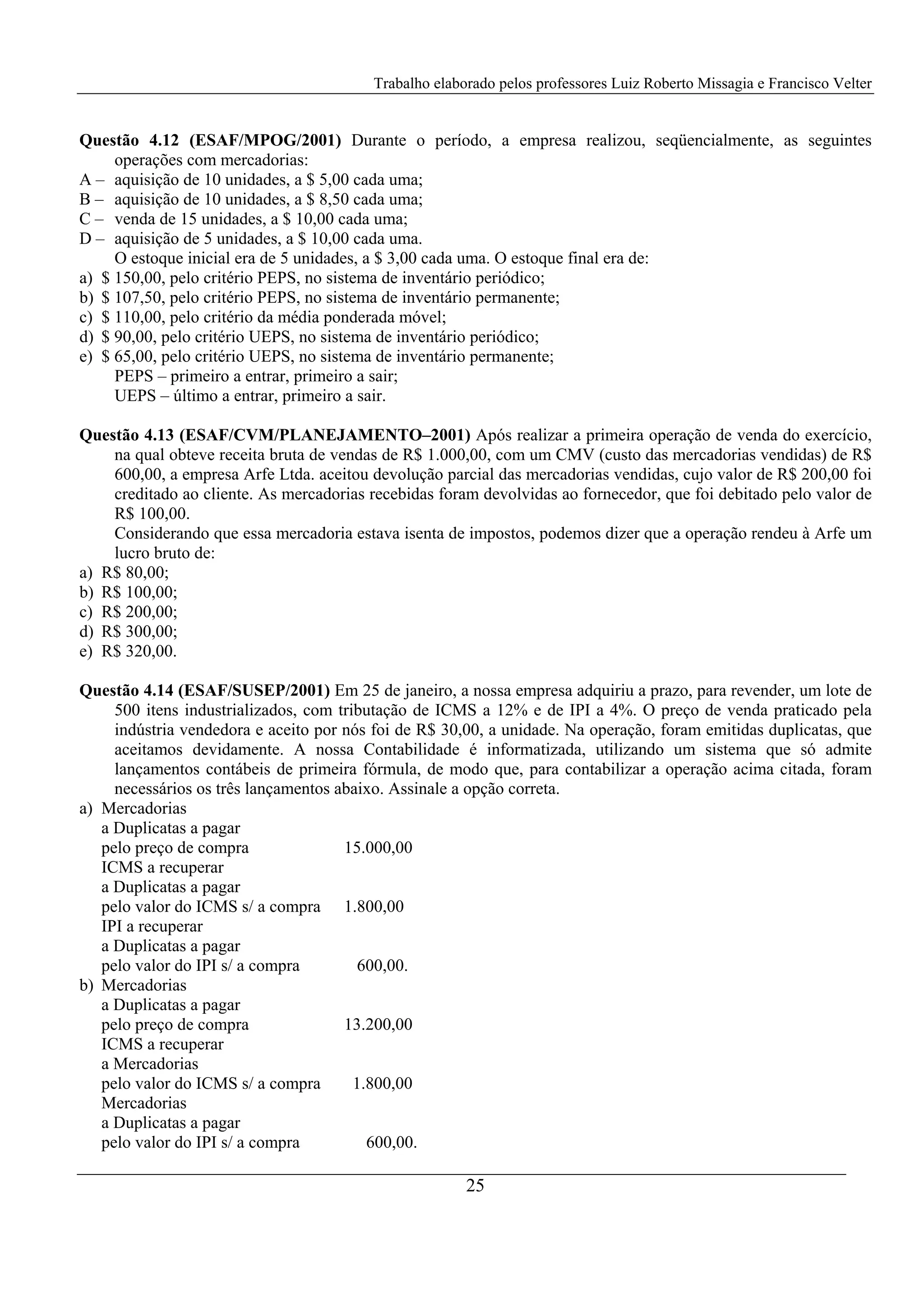 Trabalho elaborado pelos professores Luiz Roberto Missagia e Francisco Velter
25
Questão 4.12 (ESAF/MPOG/2001) Durante o período, a empresa realizou, seqüencialmente, as seguintes
operações com mercadorias:
A – aquisição de 10 unidades, a $ 5,00 cada uma;
B – aquisição de 10 unidades, a $ 8,50 cada uma;
C – venda de 15 unidades, a $ 10,00 cada uma;
D – aquisição de 5 unidades, a $ 10,00 cada uma.
O estoque inicial era de 5 unidades, a $ 3,00 cada uma. O estoque final era de:
a) $ 150,00, pelo critério PEPS, no sistema de inventário periódico;
b) $ 107,50, pelo critério PEPS, no sistema de inventário permanente;
c) $ 110,00, pelo critério da média ponderada móvel;
d) $ 90,00, pelo critério UEPS, no sistema de inventário periódico;
e) $ 65,00, pelo critério UEPS, no sistema de inventário permanente;
PEPS – primeiro a entrar, primeiro a sair;
UEPS – último a entrar, primeiro a sair.
Questão 4.13 (ESAF/CVM/PLANEJAMENTO–2001) Após realizar a primeira operação de venda do exercício,
na qual obteve receita bruta de vendas de R$ 1.000,00, com um CMV (custo das mercadorias vendidas) de R$
600,00, a empresa Arfe Ltda. aceitou devolução parcial das mercadorias vendidas, cujo valor de R$ 200,00 foi
creditado ao cliente. As mercadorias recebidas foram devolvidas ao fornecedor, que foi debitado pelo valor de
R$ 100,00.
Considerando que essa mercadoria estava isenta de impostos, podemos dizer que a operação rendeu à Arfe um
lucro bruto de:
a) R$ 80,00;
b) R$ 100,00;
c) R$ 200,00;
d) R$ 300,00;
e) R$ 320,00.
Questão 4.14 (ESAF/SUSEP/2001) Em 25 de janeiro, a nossa empresa adquiriu a prazo, para revender, um lote de
500 itens industrializados, com tributação de ICMS a 12% e de IPI a 4%. O preço de venda praticado pela
indústria vendedora e aceito por nós foi de R$ 30,00, a unidade. Na operação, foram emitidas duplicatas, que
aceitamos devidamente. A nossa Contabilidade é informatizada, utilizando um sistema que só admite
lançamentos contábeis de primeira fórmula, de modo que, para contabilizar a operação acima citada, foram
necessários os três lançamentos abaixo. Assinale a opção correta.
a) Mercadorias
a Duplicatas a pagar
pelo preço de compra 15.000,00
ICMS a recuperar
a Duplicatas a pagar
pelo valor do ICMS s/ a compra 1.800,00
IPI a recuperar
a Duplicatas a pagar
pelo valor do IPI s/ a compra 600,00.
b) Mercadorias
a Duplicatas a pagar
pelo preço de compra 13.200,00
ICMS a recuperar
a Mercadorias
pelo valor do ICMS s/ a compra 1.800,00
Mercadorias
a Duplicatas a pagar
pelo valor do IPI s/ a compra 600,00.
 