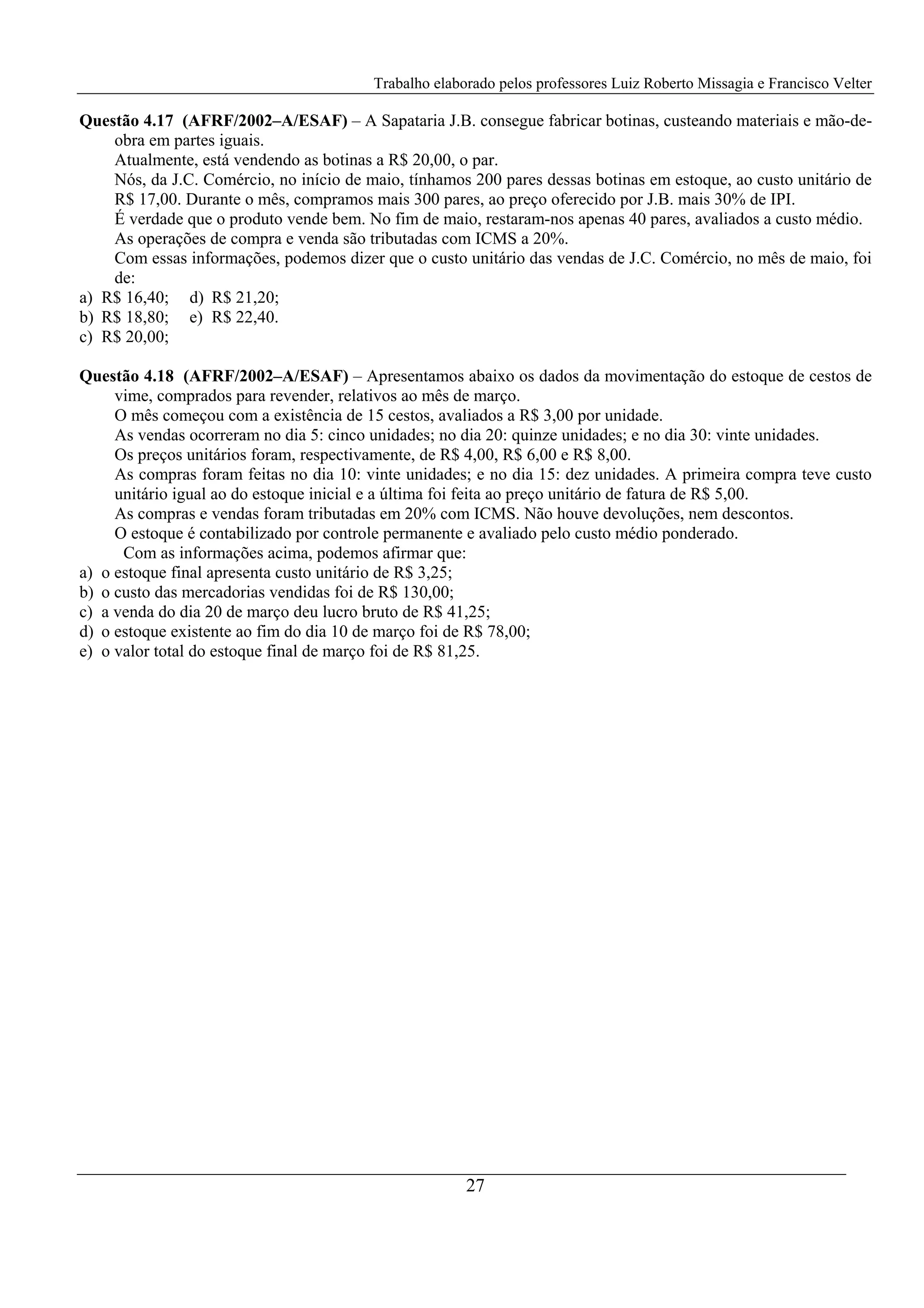 Trabalho elaborado pelos professores Luiz Roberto Missagia e Francisco Velter
27
Questão 4.17 (AFRF/2002–A/ESAF) – A Sapataria J.B. consegue fabricar botinas, custeando materiais e mão-de-
obra em partes iguais.
Atualmente, está vendendo as botinas a R$ 20,00, o par.
Nós, da J.C. Comércio, no início de maio, tínhamos 200 pares dessas botinas em estoque, ao custo unitário de
R$ 17,00. Durante o mês, compramos mais 300 pares, ao preço oferecido por J.B. mais 30% de IPI.
É verdade que o produto vende bem. No fim de maio, restaram-nos apenas 40 pares, avaliados a custo médio.
As operações de compra e venda são tributadas com ICMS a 20%.
Com essas informações, podemos dizer que o custo unitário das vendas de J.C. Comércio, no mês de maio, foi
de:
a) R$ 16,40; d) R$ 21,20;
b) R$ 18,80; e) R$ 22,40.
c) R$ 20,00;
Questão 4.18 (AFRF/2002–A/ESAF) – Apresentamos abaixo os dados da movimentação do estoque de cestos de
vime, comprados para revender, relativos ao mês de março.
O mês começou com a existência de 15 cestos, avaliados a R$ 3,00 por unidade.
As vendas ocorreram no dia 5: cinco unidades; no dia 20: quinze unidades; e no dia 30: vinte unidades.
Os preços unitários foram, respectivamente, de R$ 4,00, R$ 6,00 e R$ 8,00.
As compras foram feitas no dia 10: vinte unidades; e no dia 15: dez unidades. A primeira compra teve custo
unitário igual ao do estoque inicial e a última foi feita ao preço unitário de fatura de R$ 5,00.
As compras e vendas foram tributadas em 20% com ICMS. Não houve devoluções, nem descontos.
O estoque é contabilizado por controle permanente e avaliado pelo custo médio ponderado.
Com as informações acima, podemos afirmar que:
a) o estoque final apresenta custo unitário de R$ 3,25;
b) o custo das mercadorias vendidas foi de R$ 130,00;
c) a venda do dia 20 de março deu lucro bruto de R$ 41,25;
d) o estoque existente ao fim do dia 10 de março foi de R$ 78,00;
e) o valor total do estoque final de março foi de R$ 81,25.
 