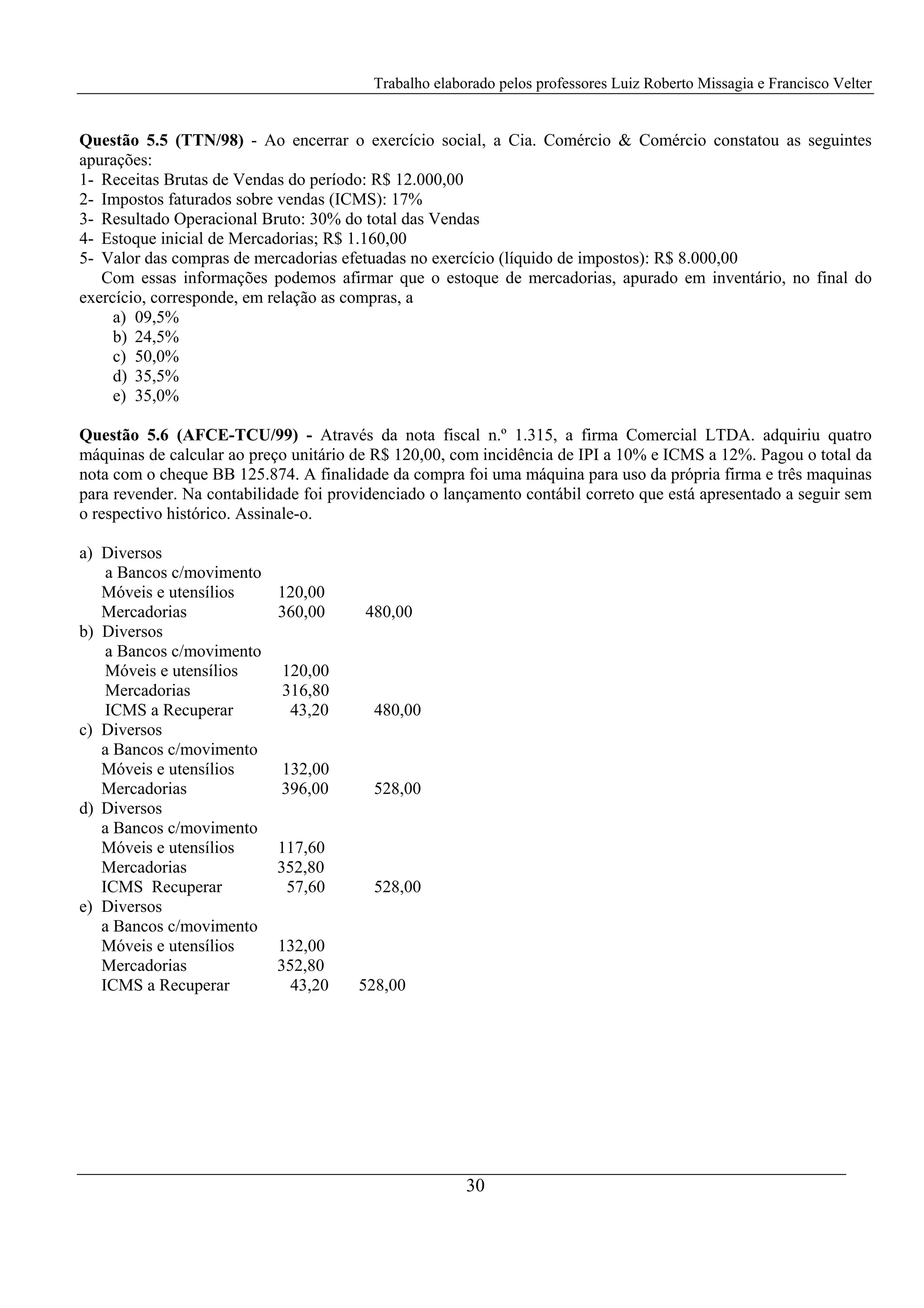 Trabalho elaborado pelos professores Luiz Roberto Missagia e Francisco Velter
30
Questão 5.5 (TTN/98) - Ao encerrar o exercício social, a Cia. Comércio & Comércio constatou as seguintes
apurações:
1- Receitas Brutas de Vendas do período: R$ 12.000,00
2- Impostos faturados sobre vendas (ICMS): 17%
3- Resultado Operacional Bruto: 30% do total das Vendas
4- Estoque inicial de Mercadorias; R$ 1.160,00
5- Valor das compras de mercadorias efetuadas no exercício (líquido de impostos): R$ 8.000,00
Com essas informações podemos afirmar que o estoque de mercadorias, apurado em inventário, no final do
exercício, corresponde, em relação as compras, a
a) 09,5%
b) 24,5%
c) 50,0%
d) 35,5%
e) 35,0%
Questão 5.6 (AFCE-TCU/99) - Através da nota fiscal n.º 1.315, a firma Comercial LTDA. adquiriu quatro
máquinas de calcular ao preço unitário de R$ 120,00, com incidência de IPI a 10% e ICMS a 12%. Pagou o total da
nota com o cheque BB 125.874. A finalidade da compra foi uma máquina para uso da própria firma e três maquinas
para revender. Na contabilidade foi providenciado o lançamento contábil correto que está apresentado a seguir sem
o respectivo histórico. Assinale-o.
a) Diversos
a Bancos c/movimento
Móveis e utensílios 120,00
Mercadorias 360,00 480,00
b) Diversos
a Bancos c/movimento
Móveis e utensílios 120,00
Mercadorias 316,80
ICMS a Recuperar 43,20 480,00
c) Diversos
a Bancos c/movimento
Móveis e utensílios 132,00
Mercadorias 396,00 528,00
d) Diversos
a Bancos c/movimento
Móveis e utensílios 117,60
Mercadorias 352,80
ICMS Recuperar 57,60 528,00
e) Diversos
a Bancos c/movimento
Móveis e utensílios 132,00
Mercadorias 352,80
ICMS a Recuperar 43,20 528,00
 