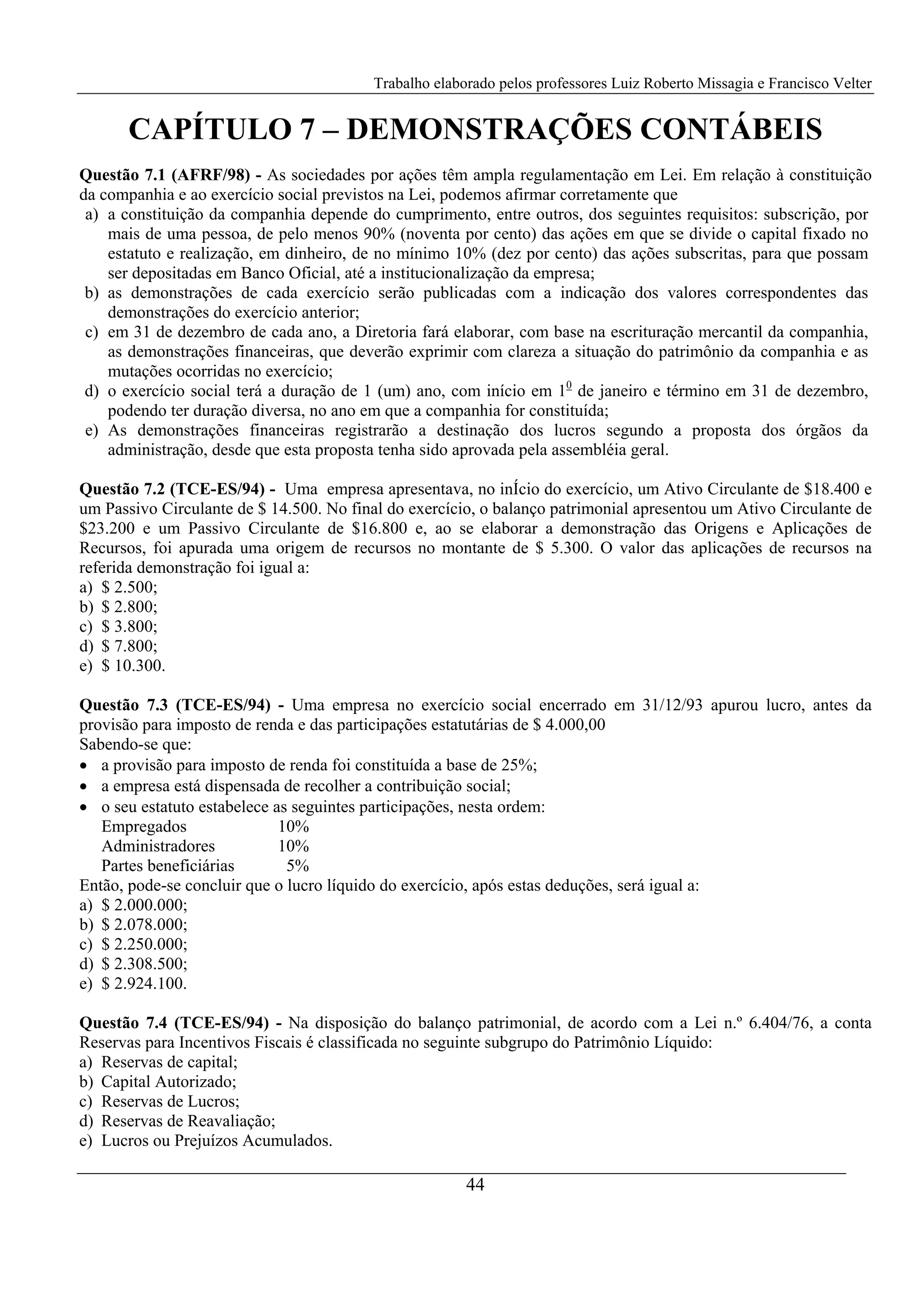 Trabalho elaborado pelos professores Luiz Roberto Missagia e Francisco Velter
44
CAPÍTULO 7 – DEMONSTRAÇÕES CONTÁBEIS
Questão 7.1 (AFRF/98) - As sociedades por ações têm ampla regulamentação em Lei. Em relação à constituição
da companhia e ao exercício social previstos na Lei, podemos afirmar corretamente que
a) a constituição da companhia depende do cumprimento, entre outros, dos seguintes requisitos: subscrição, por
mais de uma pessoa, de pelo menos 90% (noventa por cento) das ações em que se divide o capital fixado no
estatuto e realização, em dinheiro, de no mínimo 10% (dez por cento) das ações subscritas, para que possam
ser depositadas em Banco Oficial, até a institucionalização da empresa;
b) as demonstrações de cada exercício serão publicadas com a indicação dos valores correspondentes das
demonstrações do exercício anterior;
c) em 31 de dezembro de cada ano, a Diretoria fará elaborar, com base na escrituração mercantil da companhia,
as demonstrações financeiras, que deverão exprimir com clareza a situação do patrimônio da companhia e as
mutações ocorridas no exercício;
d) o exercício social terá a duração de 1 (um) ano, com início em 10
de janeiro e término em 31 de dezembro,
podendo ter duração diversa, no ano em que a companhia for constituída;
e) As demonstrações financeiras registrarão a destinação dos lucros segundo a proposta dos órgãos da
administração, desde que esta proposta tenha sido aprovada pela assembléia geral.
Questão 7.2 (TCE-ES/94) - Uma empresa apresentava, no inÍcio do exercício, um Ativo Circulante de $18.400 e
um Passivo Circulante de $ 14.500. No final do exercício, o balanço patrimonial apresentou um Ativo Circulante de
$23.200 e um Passivo Circulante de $16.800 e, ao se elaborar a demonstração das Origens e Aplicações de
Recursos, foi apurada uma origem de recursos no montante de $ 5.300. O valor das aplicações de recursos na
referida demonstração foi igual a:
a) $ 2.500;
b) $ 2.800;
c) $ 3.800;
d) $ 7.800;
e) $ 10.300.
Questão 7.3 (TCE-ES/94) - Uma empresa no exercício social encerrado em 31/12/93 apurou lucro, antes da
provisão para imposto de renda e das participações estatutárias de $ 4.000,00
Sabendo-se que:
• a provisão para imposto de renda foi constituída a base de 25%;
• a empresa está dispensada de recolher a contribuição social;
• o seu estatuto estabelece as seguintes participações, nesta ordem:
Empregados 10%
Administradores 10%
Partes beneficiárias 5%
Então, pode-se concluir que o lucro líquido do exercício, após estas deduções, será igual a:
a) $ 2.000.000;
b) $ 2.078.000;
c) $ 2.250.000;
d) $ 2.308.500;
e) $ 2.924.100.
Questão 7.4 (TCE-ES/94) - Na disposição do balanço patrimonial, de acordo com a Lei n.º 6.404/76, a conta
Reservas para Incentivos Fiscais é classificada no seguinte subgrupo do Patrimônio Líquido:
a) Reservas de capital;
b) Capital Autorizado;
c) Reservas de Lucros;
d) Reservas de Reavaliação;
e) Lucros ou Prejuízos Acumulados.
 