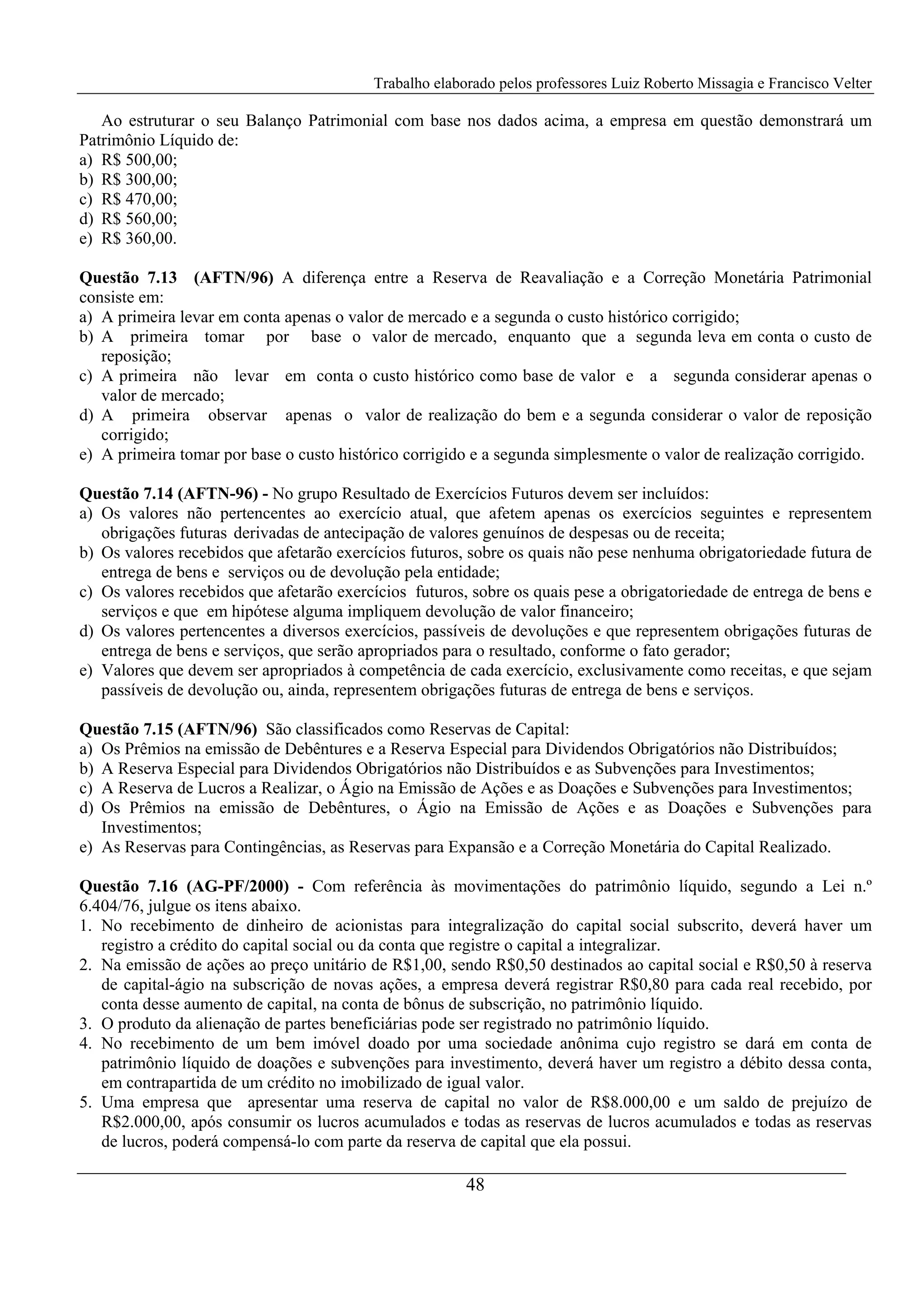 Trabalho elaborado pelos professores Luiz Roberto Missagia e Francisco Velter
48
Ao estruturar o seu Balanço Patrimonial com base nos dados acima, a empresa em questão demonstrará um
Patrimônio Líquido de:
a) R$ 500,00;
b) R$ 300,00;
c) R$ 470,00;
d) R$ 560,00;
e) R$ 360,00.
Questão 7.13 (AFTN/96) A diferença entre a Reserva de Reavaliação e a Correção Monetária Patrimonial
consiste em:
a) A primeira levar em conta apenas o valor de mercado e a segunda o custo histórico corrigido;
b) A primeira tomar por base o valor de mercado, enquanto que a segunda leva em conta o custo de
reposição;
c) A primeira não levar em conta o custo histórico como base de valor e a segunda considerar apenas o
valor de mercado;
d) A primeira observar apenas o valor de realização do bem e a segunda considerar o valor de reposição
corrigido;
e) A primeira tomar por base o custo histórico corrigido e a segunda simplesmente o valor de realização corrigido.
Questão 7.14 (AFTN-96) - No grupo Resultado de Exercícios Futuros devem ser incluídos:
a) Os valores não pertencentes ao exercício atual, que afetem apenas os exercícios seguintes e representem
obrigações futuras derivadas de antecipação de valores genuínos de despesas ou de receita;
b) Os valores recebidos que afetarão exercícios futuros, sobre os quais não pese nenhuma obrigatoriedade futura de
entrega de bens e serviços ou de devolução pela entidade;
c) Os valores recebidos que afetarão exercícios futuros, sobre os quais pese a obrigatoriedade de entrega de bens e
serviços e que em hipótese alguma impliquem devolução de valor financeiro;
d) Os valores pertencentes a diversos exercícios, passíveis de devoluções e que representem obrigações futuras de
entrega de bens e serviços, que serão apropriados para o resultado, conforme o fato gerador;
e) Valores que devem ser apropriados à competência de cada exercício, exclusivamente como receitas, e que sejam
passíveis de devolução ou, ainda, representem obrigações futuras de entrega de bens e serviços.
Questão 7.15 (AFTN/96) São classificados como Reservas de Capital:
a) Os Prêmios na emissão de Debêntures e a Reserva Especial para Dividendos Obrigatórios não Distribuídos;
b) A Reserva Especial para Dividendos Obrigatórios não Distribuídos e as Subvenções para Investimentos;
c) A Reserva de Lucros a Realizar, o Ágio na Emissão de Ações e as Doações e Subvenções para Investimentos;
d) Os Prêmios na emissão de Debêntures, o Ágio na Emissão de Ações e as Doações e Subvenções para
Investimentos;
e) As Reservas para Contingências, as Reservas para Expansão e a Correção Monetária do Capital Realizado.
Questão 7.16 (AG-PF/2000) - Com referência às movimentações do patrimônio líquido, segundo a Lei n.º
6.404/76, julgue os itens abaixo.
1. No recebimento de dinheiro de acionistas para integralização do capital social subscrito, deverá haver um
registro a crédito do capital social ou da conta que registre o capital a integralizar.
2. Na emissão de ações ao preço unitário de R$1,00, sendo R$0,50 destinados ao capital social e R$0,50 à reserva
de capital-ágio na subscrição de novas ações, a empresa deverá registrar R$0,80 para cada real recebido, por
conta desse aumento de capital, na conta de bônus de subscrição, no patrimônio líquido.
3. O produto da alienação de partes beneficiárias pode ser registrado no patrimônio líquido.
4. No recebimento de um bem imóvel doado por uma sociedade anônima cujo registro se dará em conta de
patrimônio líquido de doações e subvenções para investimento, deverá haver um registro a débito dessa conta,
em contrapartida de um crédito no imobilizado de igual valor.
5. Uma empresa que apresentar uma reserva de capital no valor de R$8.000,00 e um saldo de prejuízo de
R$2.000,00, após consumir os lucros acumulados e todas as reservas de lucros acumulados e todas as reservas
de lucros, poderá compensá-lo com parte da reserva de capital que ela possui.
 