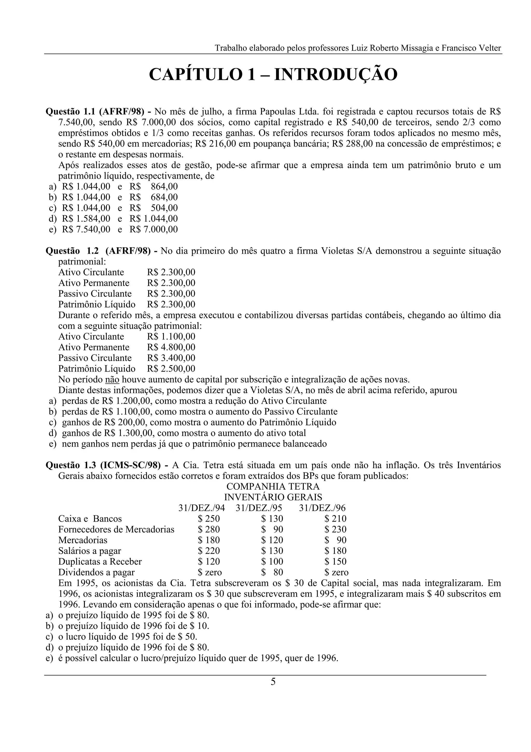 Trabalho elaborado pelos professores Luiz Roberto Missagia e Francisco Velter
5
CAPÍTULO 1 – INTRODUÇÃO
Questão 1.1 (AFRF/98) - No mês de julho, a firma Papoulas Ltda. foi registrada e captou recursos totais de R$
7.540,00, sendo R$ 7.000,00 dos sócios, como capital registrado e R$ 540,00 de terceiros, sendo 2/3 como
empréstimos obtidos e 1/3 como receitas ganhas. Os referidos recursos foram todos aplicados no mesmo mês,
sendo R$ 540,00 em mercadorias; R$ 216,00 em poupança bancária; R$ 288,00 na concessão de empréstimos; e
o restante em despesas normais.
Após realizados esses atos de gestão, pode-se afirmar que a empresa ainda tem um patrimônio bruto e um
patrimônio líquido, respectivamente, de
a) R$ 1.044,00 e R$ 864,00
b) R$ 1.044,00 e R$ 684,00
c) R$ 1.044,00 e R$ 504,00
d) R$ 1.584,00 e R$ 1.044,00
e) R$ 7.540,00 e R$ 7.000,00
Questão 1.2 (AFRF/98) - No dia primeiro do mês quatro a firma Violetas S/A demonstrou a seguinte situação
patrimonial:
Ativo Circulante R$ 2.300,00
Ativo Permanente R$ 2.300,00
Passivo Circulante R$ 2.300,00
Patrimônio Líquido R$ 2.300,00
Durante o referido mês, a empresa executou e contabilizou diversas partidas contábeis, chegando ao último dia
com a seguinte situação patrimonial:
Ativo Circulante R$ 1.100,00
Ativo Permanente R$ 4.800,00
Passivo Circulante R$ 3.400,00
Patrimônio Líquido R$ 2.500,00
No período não houve aumento de capital por subscrição e integralização de ações novas.
Diante destas informações, podemos dizer que a Violetas S/A, no mês de abril acima referido, apurou
a) perdas de R$ 1.200,00, como mostra a redução do Ativo Circulante
b) perdas de R$ 1.100,00, como mostra o aumento do Passivo Circulante
c) ganhos de R$ 200,00, como mostra o aumento do Patrimônio Líquido
d) ganhos de R$ 1.300,00, como mostra o aumento do ativo total
e) nem ganhos nem perdas já que o patrimônio permanece balanceado
Questão 1.3 (ICMS-SC/98) - A Cia. Tetra está situada em um país onde não ha inflação. Os três Inventários
Gerais abaixo fornecidos estão corretos e foram extraídos dos BPs que foram publicados:
COMPANHIA TETRA
INVENTÁRIO GERAIS
31/DEZ./94 31/DEZ./95 31/DEZ./96
Caixa e Bancos $ 250 $ 130 $ 210
Fornecedores de Mercadorias $ 280 $ 90 $ 230
Mercadorias $ 180 $ 120 $ 90
Salários a pagar $ 220 $ 130 $ 180
Duplicatas a Receber $ 120 $ 100 $ 150
Dividendos a pagar $ zero $ 80 $ zero
Em 1995, os acionistas da Cia. Tetra subscreveram os $ 30 de Capital social, mas nada integralizaram. Em
1996, os acionistas integralizaram os $ 30 que subscreveram em 1995, e integralizaram mais $ 40 subscritos em
1996. Levando em consideração apenas o que foi informado, pode-se afirmar que:
a) o prejuízo líquido de 1995 foi de $ 80.
b) o prejuízo líquido de 1996 foi de $ 10.
c) o lucro líquido de 1995 foi de $ 50.
d) o prejuízo líquido de 1996 foi de $ 80.
e) é possível calcular o lucro/prejuízo líquido quer de 1995, quer de 1996.
 