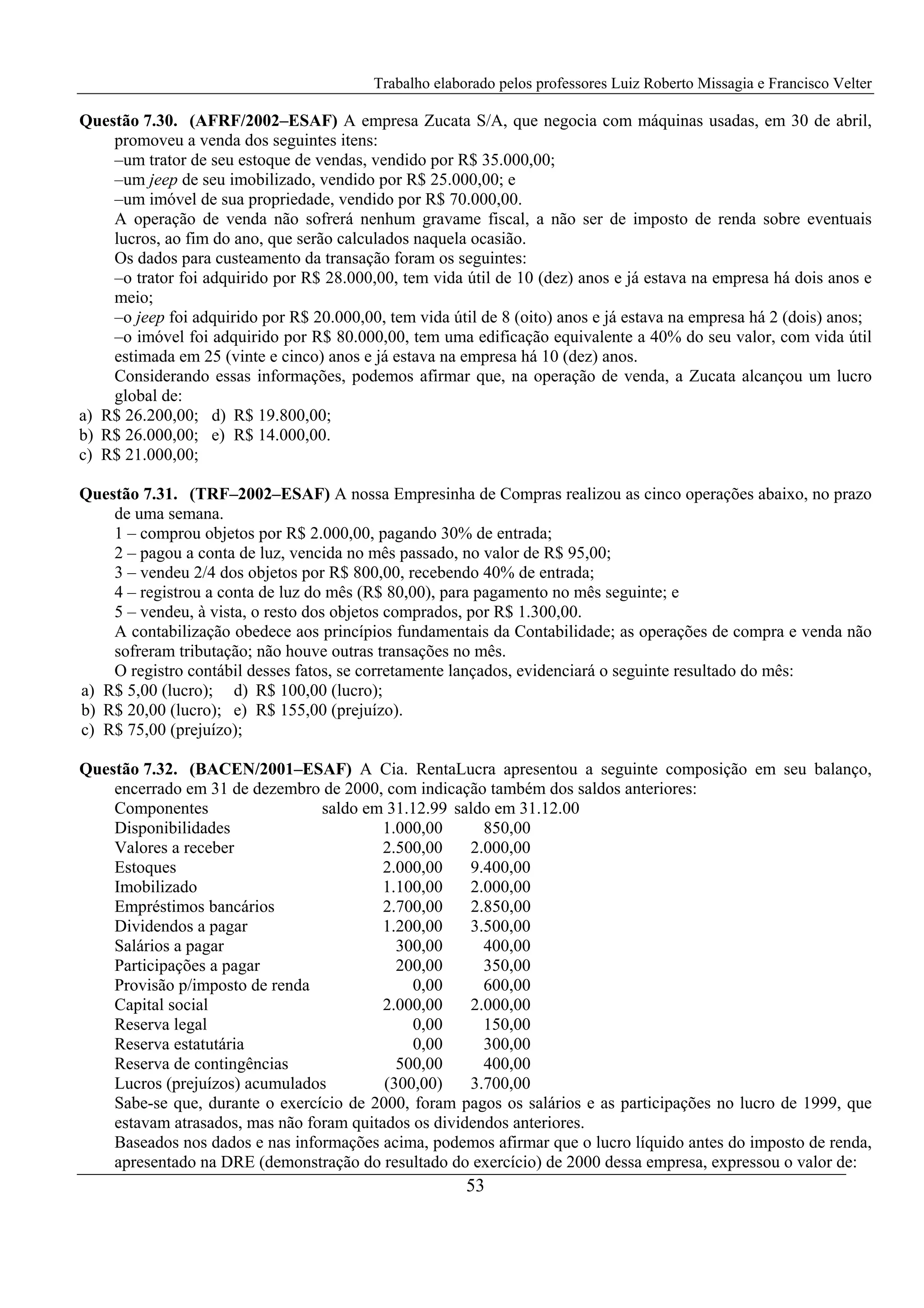 Trabalho elaborado pelos professores Luiz Roberto Missagia e Francisco Velter
53
Questão 7.30. (AFRF/2002–ESAF) A empresa Zucata S/A, que negocia com máquinas usadas, em 30 de abril,
promoveu a venda dos seguintes itens:
–um trator de seu estoque de vendas, vendido por R$ 35.000,00;
–um jeep de seu imobilizado, vendido por R$ 25.000,00; e
–um imóvel de sua propriedade, vendido por R$ 70.000,00.
A operação de venda não sofrerá nenhum gravame fiscal, a não ser de imposto de renda sobre eventuais
lucros, ao fim do ano, que serão calculados naquela ocasião.
Os dados para custeamento da transação foram os seguintes:
–o trator foi adquirido por R$ 28.000,00, tem vida útil de 10 (dez) anos e já estava na empresa há dois anos e
meio;
–o jeep foi adquirido por R$ 20.000,00, tem vida útil de 8 (oito) anos e já estava na empresa há 2 (dois) anos;
–o imóvel foi adquirido por R$ 80.000,00, tem uma edificação equivalente a 40% do seu valor, com vida útil
estimada em 25 (vinte e cinco) anos e já estava na empresa há 10 (dez) anos.
Considerando essas informações, podemos afirmar que, na operação de venda, a Zucata alcançou um lucro
global de:
a) R$ 26.200,00; d) R$ 19.800,00;
b) R$ 26.000,00; e) R$ 14.000,00.
c) R$ 21.000,00;
Questão 7.31. (TRF–2002–ESAF) A nossa Empresinha de Compras realizou as cinco operações abaixo, no prazo
de uma semana.
1 – comprou objetos por R$ 2.000,00, pagando 30% de entrada;
2 – pagou a conta de luz, vencida no mês passado, no valor de R$ 95,00;
3 – vendeu 2/4 dos objetos por R$ 800,00, recebendo 40% de entrada;
4 – registrou a conta de luz do mês (R$ 80,00), para pagamento no mês seguinte; e
5 – vendeu, à vista, o resto dos objetos comprados, por R$ 1.300,00.
A contabilização obedece aos princípios fundamentais da Contabilidade; as operações de compra e venda não
sofreram tributação; não houve outras transações no mês.
O registro contábil desses fatos, se corretamente lançados, evidenciará o seguinte resultado do mês:
a) R$ 5,00 (lucro); d) R$ 100,00 (lucro);
b) R$ 20,00 (lucro); e) R$ 155,00 (prejuízo).
c) R$ 75,00 (prejuízo);
Questão 7.32. (BACEN/2001–ESAF) A Cia. RentaLucra apresentou a seguinte composição em seu balanço,
encerrado em 31 de dezembro de 2000, com indicação também dos saldos anteriores:
Componentes saldo em 31.12.99 saldo em 31.12.00
Disponibilidades 1.000,00 850,00
Valores a receber 2.500,00 2.000,00
Estoques 2.000,00 9.400,00
Imobilizado 1.100,00 2.000,00
Empréstimos bancários 2.700,00 2.850,00
Dividendos a pagar 1.200,00 3.500,00
Salários a pagar 300,00 400,00
Participações a pagar 200,00 350,00
Provisão p/imposto de renda 0,00 600,00
Capital social 2.000,00 2.000,00
Reserva legal 0,00 150,00
Reserva estatutária 0,00 300,00
Reserva de contingências 500,00 400,00
Lucros (prejuízos) acumulados (300,00) 3.700,00
Sabe-se que, durante o exercício de 2000, foram pagos os salários e as participações no lucro de 1999, que
estavam atrasados, mas não foram quitados os dividendos anteriores.
Baseados nos dados e nas informações acima, podemos afirmar que o lucro líquido antes do imposto de renda,
apresentado na DRE (demonstração do resultado do exercício) de 2000 dessa empresa, expressou o valor de:
 