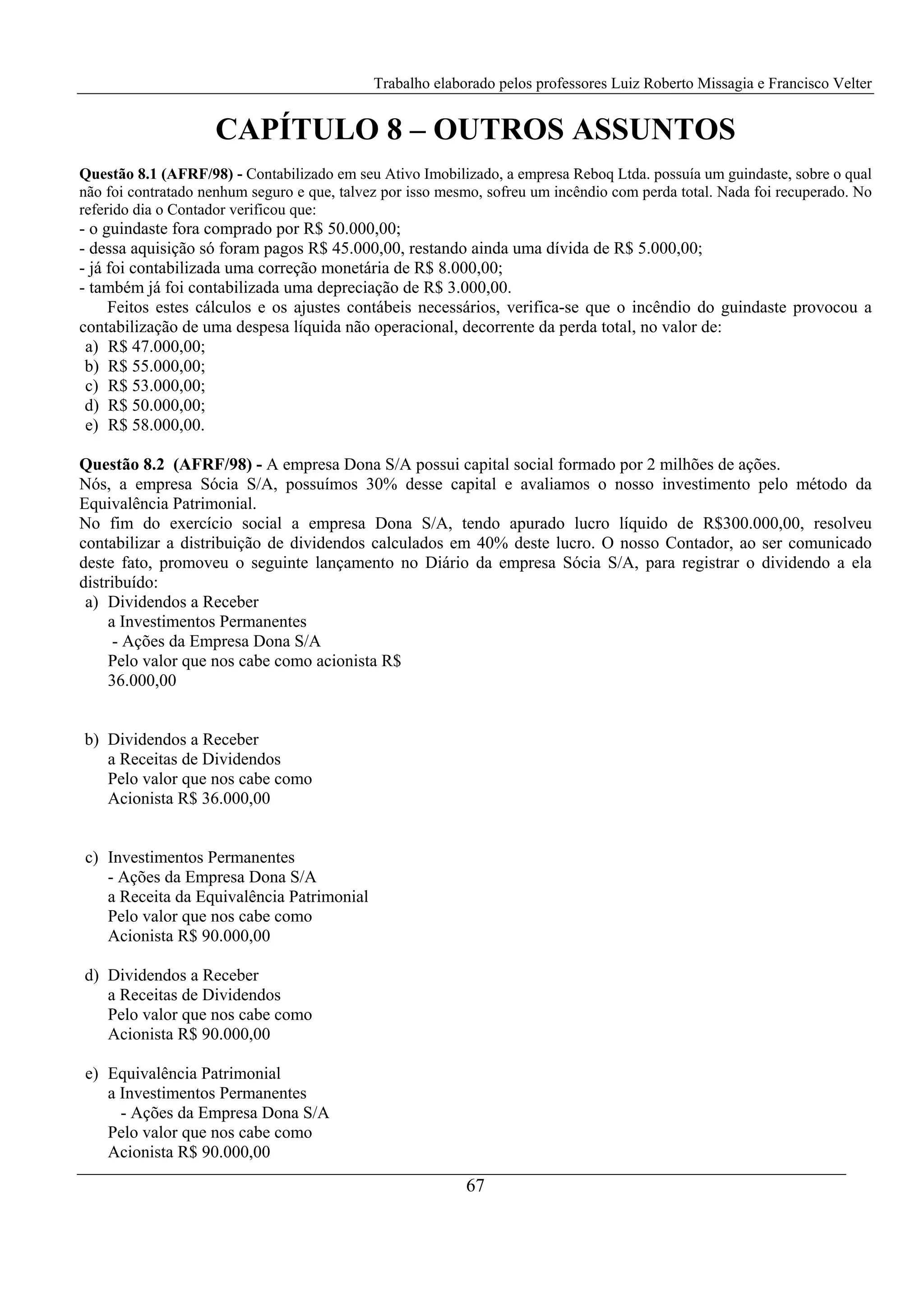 Trabalho elaborado pelos professores Luiz Roberto Missagia e Francisco Velter
67
CAPÍTULO 8 – OUTROS ASSUNTOS
Questão 8.1 (AFRF/98) - Contabilizado em seu Ativo Imobilizado, a empresa Reboq Ltda. possuía um guindaste, sobre o qual
não foi contratado nenhum seguro e que, talvez por isso mesmo, sofreu um incêndio com perda total. Nada foi recuperado. No
referido dia o Contador verificou que:
- o guindaste fora comprado por R$ 50.000,00;
- dessa aquisição só foram pagos R$ 45.000,00, restando ainda uma dívida de R$ 5.000,00;
- já foi contabilizada uma correção monetária de R$ 8.000,00;
- também já foi contabilizada uma depreciação de R$ 3.000,00.
Feitos estes cálculos e os ajustes contábeis necessários, verifica-se que o incêndio do guindaste provocou a
contabilização de uma despesa líquida não operacional, decorrente da perda total, no valor de:
a) R$ 47.000,00;
b) R$ 55.000,00;
c) R$ 53.000,00;
d) R$ 50.000,00;
e) R$ 58.000,00.
Questão 8.2 (AFRF/98) - A empresa Dona S/A possui capital social formado por 2 milhões de ações.
Nós, a empresa Sócia S/A, possuímos 30% desse capital e avaliamos o nosso investimento pelo método da
Equivalência Patrimonial.
No fim do exercício social a empresa Dona S/A, tendo apurado lucro líquido de R$300.000,00, resolveu
contabilizar a distribuição de dividendos calculados em 40% deste lucro. O nosso Contador, ao ser comunicado
deste fato, promoveu o seguinte lançamento no Diário da empresa Sócia S/A, para registrar o dividendo a ela
distribuído:
a) Dividendos a Receber
a Investimentos Permanentes
- Ações da Empresa Dona S/A
Pelo valor que nos cabe como acionista R$
36.000,00
b) Dividendos a Receber
a Receitas de Dividendos
Pelo valor que nos cabe como
Acionista R$ 36.000,00
c) Investimentos Permanentes
- Ações da Empresa Dona S/A
a Receita da Equivalência Patrimonial
Pelo valor que nos cabe como
Acionista R$ 90.000,00
d) Dividendos a Receber
a Receitas de Dividendos
Pelo valor que nos cabe como
Acionista R$ 90.000,00
e) Equivalência Patrimonial
a Investimentos Permanentes
- Ações da Empresa Dona S/A
Pelo valor que nos cabe como
Acionista R$ 90.000,00
 
