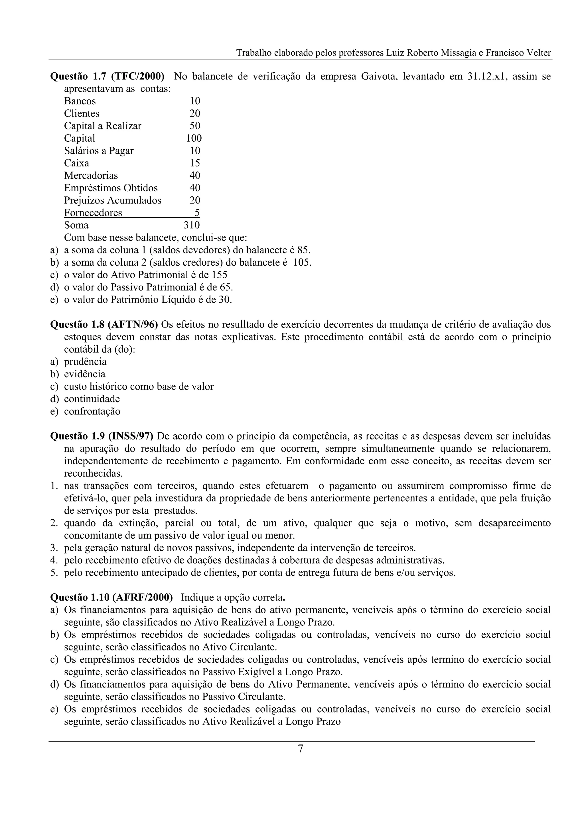 Trabalho elaborado pelos professores Luiz Roberto Missagia e Francisco Velter
7
Questão 1.7 (TFC/2000) No balancete de verificação da empresa Gaivota, levantado em 31.12.x1, assim se
apresentavam as contas:
Bancos 10
Clientes 20
Capital a Realizar 50
Capital 100
Salários a Pagar 10
Caixa 15
Mercadorias 40
Empréstimos Obtidos 40
Prejuízos Acumulados 20
Fornecedores 5
Soma 310
Com base nesse balancete, conclui-se que:
a) a soma da coluna 1 (saldos devedores) do balancete é 85.
b) a soma da coluna 2 (saldos credores) do balancete é 105.
c) o valor do Ativo Patrimonial é de 155
d) o valor do Passivo Patrimonial é de 65.
e) o valor do Patrimônio Líquido é de 30.
Questão 1.8 (AFTN/96) Os efeitos no resulltado de exercício decorrentes da mudança de critério de avaliação dos
estoques devem constar das notas explicativas. Este procedimento contábil está de acordo com o princípio
contábil da (do):
a) prudência
b) evidência
c) custo histórico como base de valor
d) continuidade
e) confrontação
Questão 1.9 (INSS/97) De acordo com o princípio da competência, as receitas e as despesas devem ser incluídas
na apuração do resultado do período em que ocorrem, sempre simultaneamente quando se relacionarem,
independentemente de recebimento e pagamento. Em conformidade com esse conceito, as receitas devem ser
reconhecidas.
1. nas transações com terceiros, quando estes efetuarem o pagamento ou assumirem compromisso firme de
efetivá-lo, quer pela investidura da propriedade de bens anteriormente pertencentes a entidade, que pela fruição
de serviços por esta prestados.
2. quando da extinção, parcial ou total, de um ativo, qualquer que seja o motivo, sem desaparecimento
concomitante de um passivo de valor igual ou menor.
3. pela geração natural de novos passivos, independente da intervenção de terceiros.
4. pelo recebimento efetivo de doações destinadas à cobertura de despesas administrativas.
5. pelo recebimento antecipado de clientes, por conta de entrega futura de bens e/ou serviços.
Questão 1.10 (AFRF/2000) Indique a opção correta.
a) Os financiamentos para aquisição de bens do ativo permanente, vencíveis após o término do exercício social
seguinte, são classificados no Ativo Realizável a Longo Prazo.
b) Os empréstimos recebidos de sociedades coligadas ou controladas, vencíveis no curso do exercício social
seguinte, serão classificados no Ativo Circulante.
c) Os empréstimos recebidos de sociedades coligadas ou controladas, vencíveis após termino do exercício social
seguinte, serão classificados no Passivo Exigível a Longo Prazo.
d) Os financiamentos para aquisição de bens do Ativo Permanente, vencíveis após o término do exercício social
seguinte, serão classificados no Passivo Circulante.
e) Os empréstimos recebidos de sociedades coligadas ou controladas, vencíveis no curso do exercício social
seguinte, serão classificados no Ativo Realizável a Longo Prazo
 