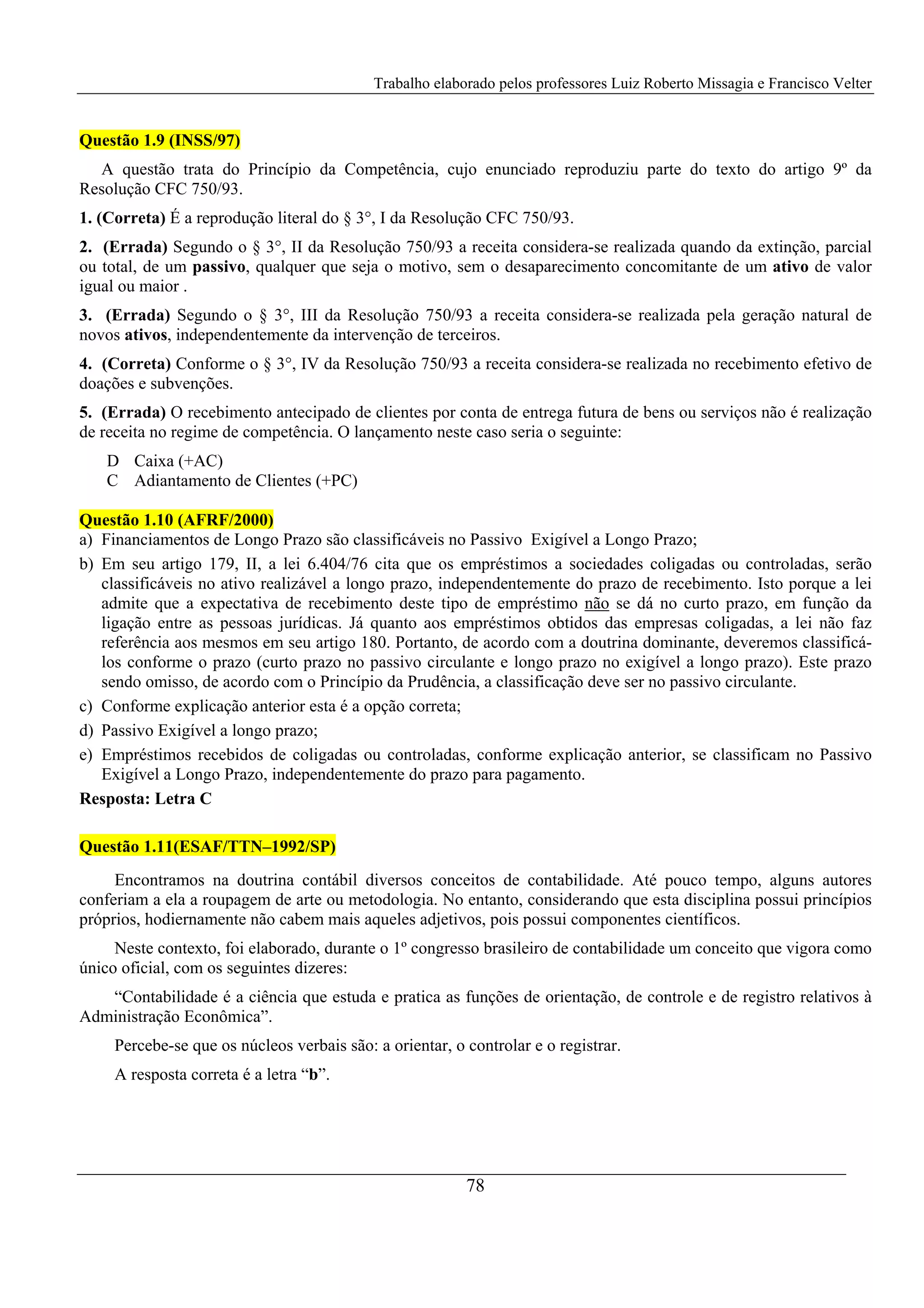 Trabalho elaborado pelos professores Luiz Roberto Missagia e Francisco Velter
78
Questão 1.9 (INSS/97)
A questão trata do Princípio da Competência, cujo enunciado reproduziu parte do texto do artigo 9º da
Resolução CFC 750/93.
1. (Correta) É a reprodução literal do § 3°, I da Resolução CFC 750/93.
2. (Errada) Segundo o § 3°, II da Resolução 750/93 a receita considera-se realizada quando da extinção, parcial
ou total, de um passivo, qualquer que seja o motivo, sem o desaparecimento concomitante de um ativo de valor
igual ou maior .
3. (Errada) Segundo o § 3°, III da Resolução 750/93 a receita considera-se realizada pela geração natural de
novos ativos, independentemente da intervenção de terceiros.
4. (Correta) Conforme o § 3°, IV da Resolução 750/93 a receita considera-se realizada no recebimento efetivo de
doações e subvenções.
5. (Errada) O recebimento antecipado de clientes por conta de entrega futura de bens ou serviços não é realização
de receita no regime de competência. O lançamento neste caso seria o seguinte:
D Caixa (+AC)
C Adiantamento de Clientes (+PC)
Questão 1.10 (AFRF/2000)
a) Financiamentos de Longo Prazo são classificáveis no Passivo Exigível a Longo Prazo;
b) Em seu artigo 179, II, a lei 6.404/76 cita que os empréstimos a sociedades coligadas ou controladas, serão
classificáveis no ativo realizável a longo prazo, independentemente do prazo de recebimento. Isto porque a lei
admite que a expectativa de recebimento deste tipo de empréstimo não se dá no curto prazo, em função da
ligação entre as pessoas jurídicas. Já quanto aos empréstimos obtidos das empresas coligadas, a lei não faz
referência aos mesmos em seu artigo 180. Portanto, de acordo com a doutrina dominante, deveremos classificá-
los conforme o prazo (curto prazo no passivo circulante e longo prazo no exigível a longo prazo). Este prazo
sendo omisso, de acordo com o Princípio da Prudência, a classificação deve ser no passivo circulante.
c) Conforme explicação anterior esta é a opção correta;
d) Passivo Exigível a longo prazo;
e) Empréstimos recebidos de coligadas ou controladas, conforme explicação anterior, se classificam no Passivo
Exigível a Longo Prazo, independentemente do prazo para pagamento.
Resposta: Letra C
Questão 1.11(ESAF/TTN–1992/SP)
Encontramos na doutrina contábil diversos conceitos de contabilidade. Até pouco tempo, alguns autores
conferiam a ela a roupagem de arte ou metodologia. No entanto, considerando que esta disciplina possui princípios
próprios, hodiernamente não cabem mais aqueles adjetivos, pois possui componentes científicos.
Neste contexto, foi elaborado, durante o 1º congresso brasileiro de contabilidade um conceito que vigora como
único oficial, com os seguintes dizeres:
“Contabilidade é a ciência que estuda e pratica as funções de orientação, de controle e de registro relativos à
Administração Econômica”.
Percebe-se que os núcleos verbais são: a orientar, o controlar e o registrar.
A resposta correta é a letra “b”.
 