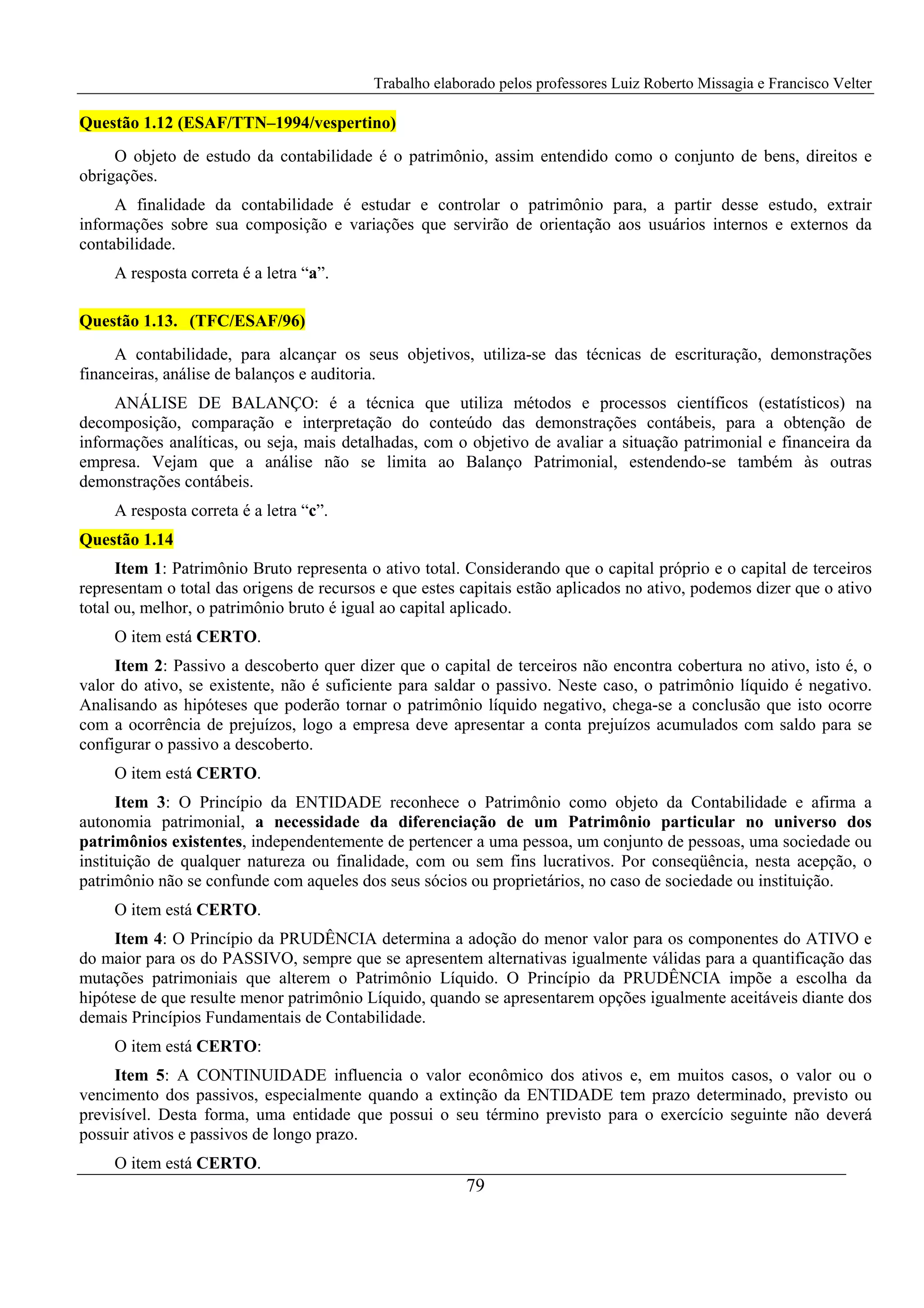 Trabalho elaborado pelos professores Luiz Roberto Missagia e Francisco Velter
79
Questão 1.12 (ESAF/TTN–1994/vespertino)
O objeto de estudo da contabilidade é o patrimônio, assim entendido como o conjunto de bens, direitos e
obrigações.
A finalidade da contabilidade é estudar e controlar o patrimônio para, a partir desse estudo, extrair
informações sobre sua composição e variações que servirão de orientação aos usuários internos e externos da
contabilidade.
A resposta correta é a letra “a”.
Questão 1.13. (TFC/ESAF/96)
A contabilidade, para alcançar os seus objetivos, utiliza-se das técnicas de escrituração, demonstrações
financeiras, análise de balanços e auditoria.
ANÁLISE DE BALANÇO: é a técnica que utiliza métodos e processos científicos (estatísticos) na
decomposição, comparação e interpretação do conteúdo das demonstrações contábeis, para a obtenção de
informações analíticas, ou seja, mais detalhadas, com o objetivo de avaliar a situação patrimonial e financeira da
empresa. Vejam que a análise não se limita ao Balanço Patrimonial, estendendo-se também às outras
demonstrações contábeis.
A resposta correta é a letra “c”.
Questão 1.14
Item 1: Patrimônio Bruto representa o ativo total. Considerando que o capital próprio e o capital de terceiros
representam o total das origens de recursos e que estes capitais estão aplicados no ativo, podemos dizer que o ativo
total ou, melhor, o patrimônio bruto é igual ao capital aplicado.
O item está CERTO.
Item 2: Passivo a descoberto quer dizer que o capital de terceiros não encontra cobertura no ativo, isto é, o
valor do ativo, se existente, não é suficiente para saldar o passivo. Neste caso, o patrimônio líquido é negativo.
Analisando as hipóteses que poderão tornar o patrimônio líquido negativo, chega-se a conclusão que isto ocorre
com a ocorrência de prejuízos, logo a empresa deve apresentar a conta prejuízos acumulados com saldo para se
configurar o passivo a descoberto.
O item está CERTO.
Item 3: O Princípio da ENTIDADE reconhece o Patrimônio como objeto da Contabilidade e afirma a
autonomia patrimonial, a necessidade da diferenciação de um Patrimônio particular no universo dos
patrimônios existentes, independentemente de pertencer a uma pessoa, um conjunto de pessoas, uma sociedade ou
instituição de qualquer natureza ou finalidade, com ou sem fins lucrativos. Por conseqüência, nesta acepção, o
patrimônio não se confunde com aqueles dos seus sócios ou proprietários, no caso de sociedade ou instituição.
O item está CERTO.
Item 4: O Princípio da PRUDÊNCIA determina a adoção do menor valor para os componentes do ATIVO e
do maior para os do PASSIVO, sempre que se apresentem alternativas igualmente válidas para a quantificação das
mutações patrimoniais que alterem o Patrimônio Líquido. O Princípio da PRUDÊNCIA impõe a escolha da
hipótese de que resulte menor patrimônio Líquido, quando se apresentarem opções igualmente aceitáveis diante dos
demais Princípios Fundamentais de Contabilidade.
O item está CERTO:
Item 5: A CONTINUIDADE influencia o valor econômico dos ativos e, em muitos casos, o valor ou o
vencimento dos passivos, especialmente quando a extinção da ENTIDADE tem prazo determinado, previsto ou
previsível. Desta forma, uma entidade que possui o seu término previsto para o exercício seguinte não deverá
possuir ativos e passivos de longo prazo.
O item está CERTO.
 