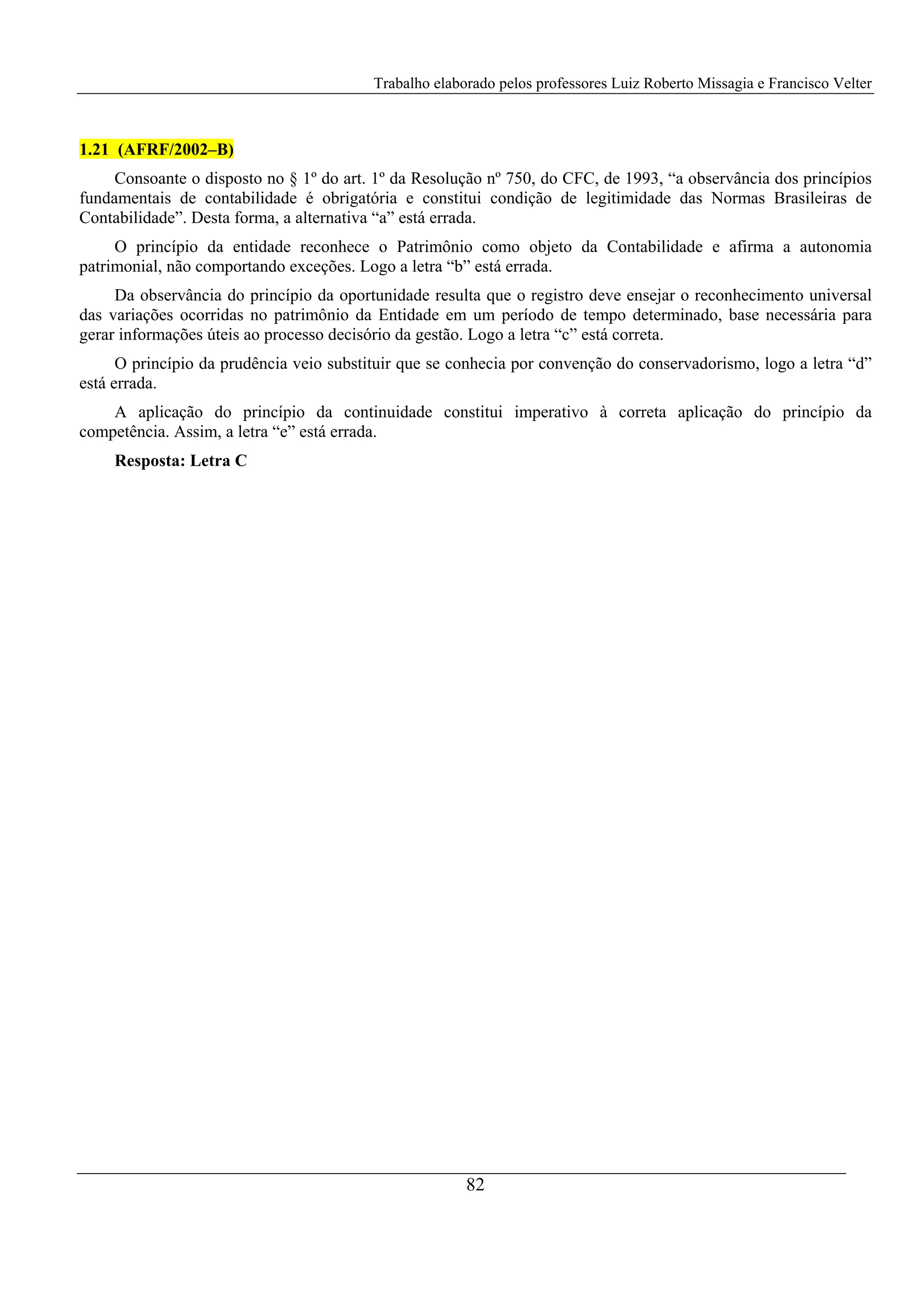 Trabalho elaborado pelos professores Luiz Roberto Missagia e Francisco Velter
82
1.21 (AFRF/2002–B)
Consoante o disposto no § 1º do art. 1º da Resolução nº 750, do CFC, de 1993, “a observância dos princípios
fundamentais de contabilidade é obrigatória e constitui condição de legitimidade das Normas Brasileiras de
Contabilidade”. Desta forma, a alternativa “a” está errada.
O princípio da entidade reconhece o Patrimônio como objeto da Contabilidade e afirma a autonomia
patrimonial, não comportando exceções. Logo a letra “b” está errada.
Da observância do princípio da oportunidade resulta que o registro deve ensejar o reconhecimento universal
das variações ocorridas no patrimônio da Entidade em um período de tempo determinado, base necessária para
gerar informações úteis ao processo decisório da gestão. Logo a letra “c” está correta.
O princípio da prudência veio substituir que se conhecia por convenção do conservadorismo, logo a letra “d”
está errada.
A aplicação do princípio da continuidade constitui imperativo à correta aplicação do princípio da
competência. Assim, a letra “e” está errada.
Resposta: Letra C
 