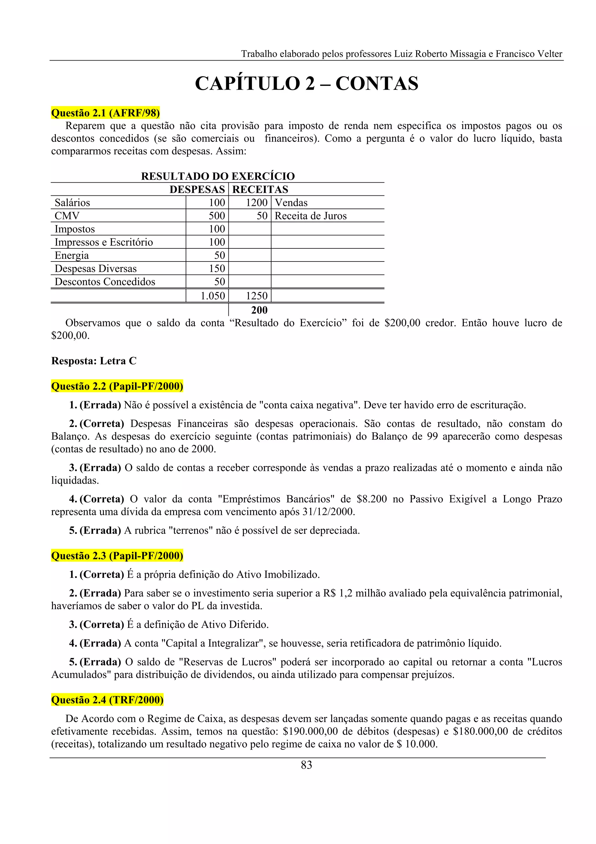 Trabalho elaborado pelos professores Luiz Roberto Missagia e Francisco Velter
83
CAPÍTULO 2 – CONTAS
Questão 2.1 (AFRF/98)
Reparem que a questão não cita provisão para imposto de renda nem especifica os impostos pagos ou os
descontos concedidos (se são comerciais ou financeiros). Como a pergunta é o valor do lucro líquido, basta
compararmos receitas com despesas. Assim:
RESULTADO DO EXERCÍCIO
DESPESAS RECEITAS
Salários 100 1200 Vendas
CMV 500 50 Receita de Juros
Impostos 100
Impressos e Escritório 100
Energia 50
Despesas Diversas 150
Descontos Concedidos 50
1.050 1250
200
Observamos que o saldo da conta “Resultado do Exercício” foi de $200,00 credor. Então houve lucro de
$200,00.
Resposta: Letra C
Questão 2.2 (Papil-PF/2000)
1. (Errada) Não é possível a existência de "conta caixa negativa". Deve ter havido erro de escrituração.
2. (Correta) Despesas Financeiras são despesas operacionais. São contas de resultado, não constam do
Balanço. As despesas do exercício seguinte (contas patrimoniais) do Balanço de 99 aparecerão como despesas
(contas de resultado) no ano de 2000.
3. (Errada) O saldo de contas a receber corresponde às vendas a prazo realizadas até o momento e ainda não
liquidadas.
4. (Correta) O valor da conta "Empréstimos Bancários" de $8.200 no Passivo Exigível a Longo Prazo
representa uma dívida da empresa com vencimento após 31/12/2000.
5. (Errada) A rubrica "terrenos" não é possível de ser depreciada.
Questão 2.3 (Papil-PF/2000)
1. (Correta) É a própria definição do Ativo Imobilizado.
2. (Errada) Para saber se o investimento seria superior a R$ 1,2 milhão avaliado pela equivalência patrimonial,
haveríamos de saber o valor do PL da investida.
3. (Correta) É a definição de Ativo Diferido.
4. (Errada) A conta "Capital a Integralizar", se houvesse, seria retificadora de patrimônio líquido.
5. (Errada) O saldo de "Reservas de Lucros" poderá ser incorporado ao capital ou retornar a conta "Lucros
Acumulados" para distribuição de dividendos, ou ainda utilizado para compensar prejuízos.
Questão 2.4 (TRF/2000)
De Acordo com o Regime de Caixa, as despesas devem ser lançadas somente quando pagas e as receitas quando
efetivamente recebidas. Assim, temos na questão: $190.000,00 de débitos (despesas) e $180.000,00 de créditos
(receitas), totalizando um resultado negativo pelo regime de caixa no valor de $ 10.000.
 